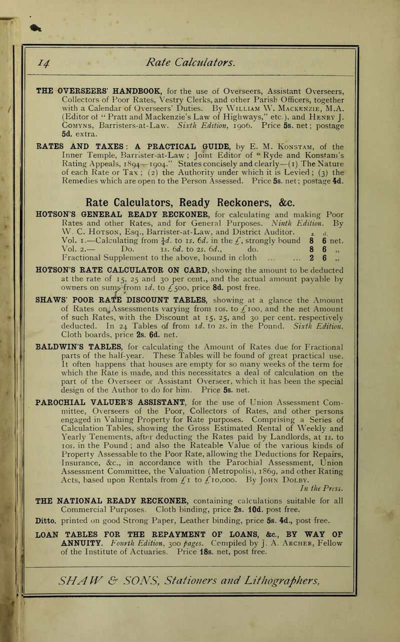 THE OVERSEERS’ HANDBOOK, for the use of Overseers, Assistant Overseers, Collectors of Poor Rates, Vestry Clerks, and other Parish Officers, together with a Calendar of Overseers’ Duties. By William W, Mackenzie, M.A. (Editor of “ Pratt and Mackenzie’s Law of Highways,” etc.), and Henry J. CoMYNs, Barristers-at-Law. Sixth Edition, 1906. Price5s.net; postage 5d. extra. RATES AND TAXES : A PRACTICAL GUIDE, by E. M. Konstam, of the Inner Temple, Barrister-at-Law ; Joint Editor of “ Ryde and Konstam’s Rating Appeals, 1894—1904.” States concisely and clearly—(i) The Nature of each Rate or Tax ; (2) the Authority under which it is Levied ; (3) the Remedies which are open to the Person Assessed. Price 5s. net; postage id. Rate Calculators, Ready Reckoners, &c. HOTSON’S GENERAL READY RECKONER, for calculating and making Poor Rates and other Rates, and for General Purposes. Ninth Edition. By W. C. Hotson, Esq., Barrister-at-Law, and District Auditor. ^ Vol. I.—Calculating from ^d. to is. 6d. in the strongly bound 8 6 net. Vol. 2.— Do. IS. 6d. to 2s. 6d., do. 8 6 „ Fractional Supplement to the above, bound in cloth ... ... 2 6 ,, HOTSON’S RATE CALCULATOR ON CARD, showing the amount to be deducted at the rate of 15, 25 and 30 per cent., and the actual amount pa^-able by owners on sun^ from id. to ;^5oo, price 8d. post free. SHAWS’ POOR RATE DISCOUNT TABLES, showing at a glance the Amount of Rates onjjAssessments varying from los. to ^100, and the net Amount of such Rates, with the Discount at 15, 25, and 30 per cent, respectively deducted. In 24 Tables of from id. to 2s. in the Pound. Sixth Edition. Cloth boards, price 2s. 6d. net. BALDWIN’S TABLES, for calculating the Amount of Rates due for Fractional parts of the half-year. These Tables will be found of great practical use. It often happens that houses are empty for so many weeks of the term for which the Rate is made, and this necessitates a deal of calculation on the part of the Overseer or Assistant Overseer, which it has been the special design of the Author to do for him. Price 5s. net. PAROCHIAL VALUER’S ASSISTANT, for the use of Union Assessment Com- mittee, Overseers of the Poor, Collectors of Rates, and other persons engaged in Valuing Property for Rate purposes. Comprising a Series of Calculation Tables, showing the Gross Estimated Rental of Weekly and Yearly Tenements, after deducting the Rates paid by Landlords, at is. to los. in the Pound ; and also the Rateable Value of the various kinds of Property Assessable to the Poor Rate, allowing the Deductions for Repairs, -Insurance, &c., in accordance with the Parochial Assessment, Union Assessmient Committee, the Valuation (Metropolis), 1869, and other Rating Acts, based upon Rentals from £i to £10,000. By John Dolby. In the Pnsi. THE NATIONAL READY RECKONER, containing calculations suitable for all Commercial Purposes. Cloth binding, price 2s. lOd. post free. Ditto, printed on good Strong Paper, Leather binding, price 5s. id., post free. LOAN TABLES FOR THE REPAYMENT OF LOANS, &c., BY WAY OF ANNUITY. Eourth Edition, 300 pages. Compiled by J. A. Archer, Fellow of the Institute of Actuaries. Price 18s. net, post free.