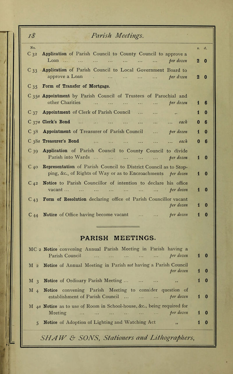 No. S. d. C 32 Application of Parish Council to County Council to approve a Loan ... per dozen 2 0 c 33 Application of Parish Council to Local Government Board to approve a Loan per dozen 2 0 C35 Form of Transfer of Mortgage. C35« Appointment by Parish Council of Trustees of Parochial and other Charities per dozen 1 6 C 37 Appointment of Clerk of Parish Council 1 0 C 37fl Clerk’s Bond each 0 6 C38 Appointment of Treasurer of Parish Council per dozen 1 0 C 38a Treasurer’s Bond each 0 6 c 39 Application of Parish Council to County Council to divide Parish into Wards ... per dozen 1 0 C40 Representation of Parish Council to District Council as to Stop- ping, &c., of Rights of Way or as to Encroachments per dozen 1 0 C 42 Notice to Parish Councillor of intention to declare his office vacant ... ' per dozen 1 0 C43 Form of Resolution declaring office of Parish Councillor vacant per dozen 1 0 C44 Notice of Office having become vacant per dozen 1 0 PARISH MEETINGS. MC 2 Notice convening Annual Parish Meeting in Parish having a Parish Counci f per dozen 1 0 M 2 Notice of Annual Meeting in Parish not having a Parish Council per dozen 1 0 M 3 Notice of Ordinary Parish Meeting ... 5 J 1 0 M 4 Notice convening Parish Meeting to consider question of establishment of Parish Council ... per dozen 1 0 M 4rt Notice as to use of Room in School-house, &c., being r equired for Meeting per dozen 1 0 5 Notice of Adoption of Lighting and Watching Act 1 0