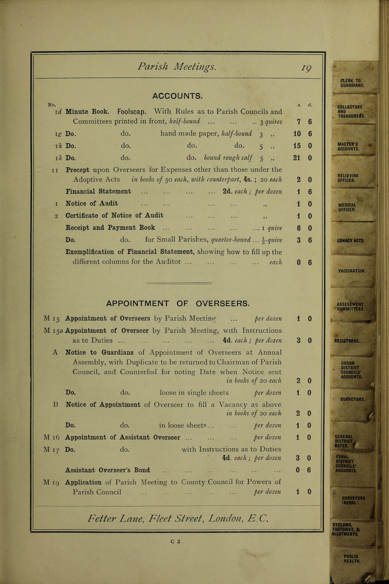 ACCOUNTS. No. \d Minute Book. Foolscap. With Rules as to Parish Councils and Committees printed in front,... ... ..-^quires 1^ Do. do. hand-made paper, half-hound 3 ,, ih Do. do. do. do. 5 ,, ik Do. do. do. hound rough calf 5 ,, II Precept upon Overseers for Expenses other than those under the Adoptive Acts in hooks of 50 each, with counterpart, 5s. ; 20 each Financial Statement ... ... ... ... 2d. each; per dozen 1 Notice of Audit ... ... ... ... ,, 2 Certificate of Notice of Audit ... ... ... ,, Receipt and Payment Book i quire Do. do. ior Srmll'Pa.rishes, quarter-hound quire Exemplification of Financial Statement, showing how to fill up the different columns for the Auditor ... ... ... ... each APPOINTMENT OF OVERSEERS. M 15 Appointment of Overseers by Parish Meeting ... per dozen M 15a Appointment of Overseer by Parish Meeting, with Instructions as to Duties ... ... ... ... ... 4d. each ; per dozen A Notice to Guardians of Appointment of Overseers at Annual Assembly, with Duplicate to be returned to Chairman of Parish Council, and Counterfoil for rioting Date when Notice sent in hooks of 20 each Do, do. loose in single sheets per dozen B Notice of Appointment of Overseer to fill a Vacancy as above in hooks of 20 each Do. do. in loose sheets... ... per dozen M 16 Appointment of Assistant Overseer ... ... ... per dozen M 17 Do. do. with Instructions as to Duties 5d. each ; per dozen Assistant Overseer’s Bond M 19 Application of Parish Meeting to County Council for Powers of Parish Council ... ... ... ... • • ■ per dozen Fetter Lane, Fleet Street, London, F. C, c 2 7 10 15 21 2 1 1 1 6 3 0 6 1 0 3 0 2 0 1 0 2 0 1 0 1 0 3 0 0 6 1 0 CIERK TO GUARDIANS. COLLECTORS AND TREASURERS. MASTER’S « ACCOUNTS. RELIEVING OFFICER. MEDICAL OFFICER. 1 LUNACY ACTS VACCINATION. ASSESSMENT “ C^MITTEES. REGISTRARS. URBAN DISTRICT 1 COUNCILS’ ACCOUNTS.