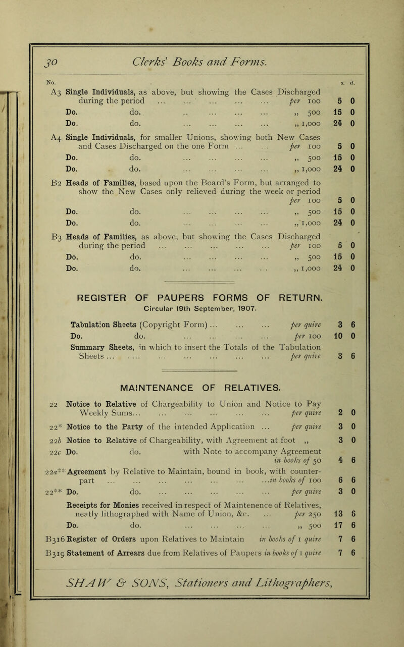 No. S. &. A3 Single Individuals, as above, but showing the Cases Discharged during the period ... ... per 100 5 0 Do. do. „ 500 15 0 Do. do. „ 1,000 24 0 A4 Single Individuals, for smaller Unions, showing both New Cases and Cases Discharged on the one Form ... per 100 5 0 Do. do. .. 500 15 0 Do. do. ,, 1,000 24 0 B2 Heads of Families, based upon the Board’s Form, but arranged to show the New Cases only relieved during the week or period per 100 5 0 Do. do. „ 500 15 0 Do. do. ,, 1,000 24 0 B3 Heads of Families, as above, but showing the Cases Discharged during the period per 100 5 0 Do. do. „ 500 15 0 Do. do. ... ... ... . . ,, 1,000 24 0 30 Clerks Books and Forms. REGISTER OF PAUPERS FORMS OF Circular 19th September, 1907. RETURN. Tabulation Sheets (Copyright Form) ... ... ... per quire Do. do. ... ... ... ... per loo Summary Sheets, in 'which to insert the Totals of the Tabulation Sheets... ... ... ... ... ... ... per quiie MAINTENANCE OF RELATIVES. 22 Notice to Eelative of Chargeability to Union and Notice to Pay Weekly Sums... ... ... ... ... ... per quire 22* Notice to the Party of the intended Application ... per quire 22b Notice to Relative of Chargeability, with Agreement at foot ,, 22c Do. do. with Note to accompany Agreement in hooks of 50 22fi** Agreement by Relative to Maintain, bound in book, with counter- part ... ... ... ... ... ... .. .in hooks of 100 22** Do. do. ... ... ... ... ... per quire Receipts for Monies received in respect of Maintenence of Relatives, neatly lithographed with Name of Union, &c. ... per 250 Do. do. ... ... ... ... ,, 500 B316 Register of Orders upon Relatives to Maintain in hooks of i quire B3ig Statement of Arrears due from Relatives of Paupers in hooks of i quire 3 10 SHAH' & SONS, Stationers and Lithographers, 3 6 4 6 6 3 13 17 7 7