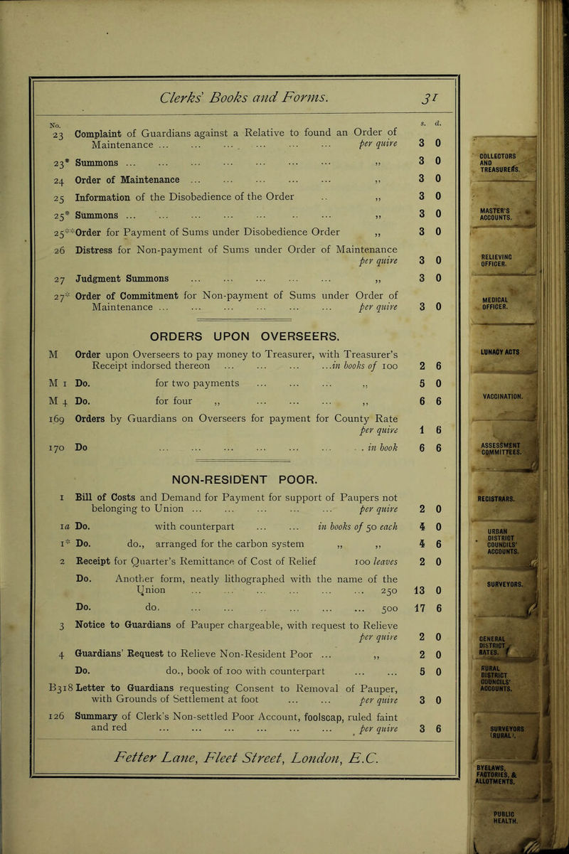 •23 Complaint of Guardians against a Relative to found an Order of Maintenance ... ... ... ... ••• per quire 3 0 23* Summons ... ... . . ... •. ••• ••• » 3 0 24 Order of Maintenance ... ... ... ... ... ,, 3 0 25 Information of the Disobedience of the Order ,, 3 0 25* Summons ... ... ... ... ... ... 3 0 25=^*Order for Payment of Sums under Disobedience Order ,, 3 0 26 Distress for Non-payment of Sums under Order of Maintenance per quire 3 0 27 Judgment Summons ... ... ... ... ... „ 3 0 27* Order of Commitment for Non-payment of Sums under Order of Maintenance ... ... ... ... ... ... per quire 3 0 ORDERS UPON OVERSEERS. M Order upon Overseers to pay money to Treasurer, with Treasurer’s Receipt indorsed thereon ... ... ... ...in books of 100 2 6 M I Do, for two payments ... ... ... ,, 5 0 M 4 Do. for four ,, ... ... ... ,, 6 6 169 Orders by Guardians on Overseers for payment for County Rate per quire 1 6 170 Do ... ... ... ... ... ... . . m hook 6 6 NON-RESIDHNT POOR. 1 Bill of Costs and Demand for Payment for support of Paupers not belonging to Union ... ... ... ... ... per quire 2 0 la Do, with counterpart ... ... in books of each 4 0 I* Do. do., arranged for the carbon system ,, ,, 5 6 2 Eeceipt for Quarter’s Remittance of Cost of Relief 100 leaves 2 0 Do. Another form, neatly lithographed with the name of the Qnion ... ... ... ... ... 250 13 0 Do. do, ... ... ... ... ... 500 17 6 3 Notice to Guardians of Pauper chargeable, with request to Relieve per quire 2 0 4 Guardians’Request to Relieve Non-Resident Poor ... ,, 2 0 Do. do., book of 100 with counterpart ... ... 5 0 B318 Letter to Guardians requesting Consent to Removal of Pauper, with Grounds of Settlement at foot ... ... per quire 3 0 126 Summary of Clerk’s Non-settled Poor Account, foolscap, ruled faint and red ^ per quire 3 6 Fetter Lane, Fleet Street, London, F.C. COLLECTORS h:* AND . ^ TREASURERS. MASTER'S ■ ACCOUNTS, f RELIEVINC OFFICER. MEDICAL OFFICER. I LUNACY ACTS VACCINATION. ASSESSMENT ■ COMMITTEES, lb. REGISTRARS. •! BYEUWS, FACTORIES, & -It ALLOTMENTS. PUBLIC HEALTH.