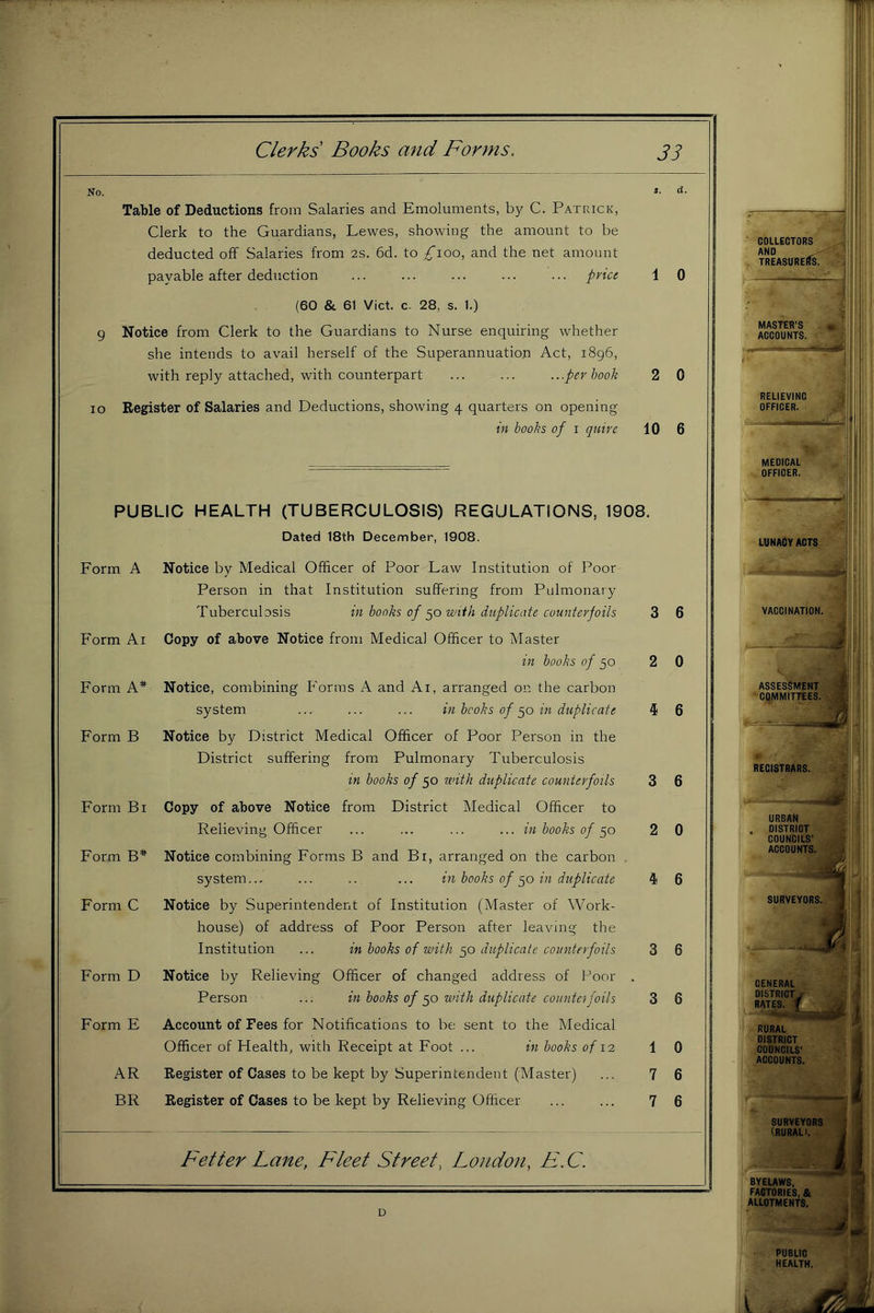 No. *• <*• Table of Deductions from Salaries and Emoluments, by C. Patrick, Clerk to the Guardians, Lewes, showing the amount to be deducted off Salaries from 2s. 6d. to ;^ioo, and the net amount payable after deduction ... ... ... ... ... pvici 1 0 (60 & 61 Viet, c- 28, s. 1.) 9 Notice from Clerk to the Guardians to Nurse enquiring whether she intends to avail herself of the Superannuation Act, 1896, with reply attached, with counterpart ... ... ...per book 2 0 10 Register of Salaries and Deductions, showing 4 quarters on opening in books of i quire 10 6 PUBLIC HEALTH (TUBERCULOSIS) REGULATIONS, 1908. Dated 18th December, 1908. Form A Form Ai Form A* Form B Form Bi Form B* Form C Form D Form E AR BR Notice by Medical Officer of Poor Law Institution of Poor Person in that Institution suffering from Pulmonary Tuberculosis in books 0/50 wiih duplicate counterfoils Copy of above Notice from Medical Officer to Master in books of 50 Notice, combining Forms A and Ai, arranged on the carbon system ... ... ... in books of 50 in duplicate Notice by District Medical Officer of Poor Person in the District suffering from Pulmonary Tuberculosis in books of 50 with duplicate counterfoils Copy of above Notice from District Medical Officer to Relieving Officer ... ... ... ... in books of Notice combining Forms B and Bi, arranged on the carbon . system... ... .. ... in hooks of in duplicate Notice by Superintendent of Institution (Master of Work- house) of address of Poor Person after leaving the Institution ... in hooks of with 50 duplicate counterfoils Notice by Relieving Officer of changed address of Poor . Person ... in hooks of 50 with duplicate counteifoils Account of Fees for Notifications to be sent to the Medical Officer of Health, with Receipt at Foot ... in hooks of lo, Register of Cases to be kept by Superintendent (Master) Register of Cases to be kept by Relieving Officer 3 2 3 2 3 3 1 7 7 Fetter Lane, Fleet Street, Londo7i, F. C. 6 0 6 6 0 6 6 6 0 6 6 COLLECTORS ANO ANO ' Uk TREASURERS. MASTER'S ACCOUNTS. MEDICAL OFFICER. LUNACY ACTS t. '- BYELAWS, FACTORIES, & ALLOTMENTS. D