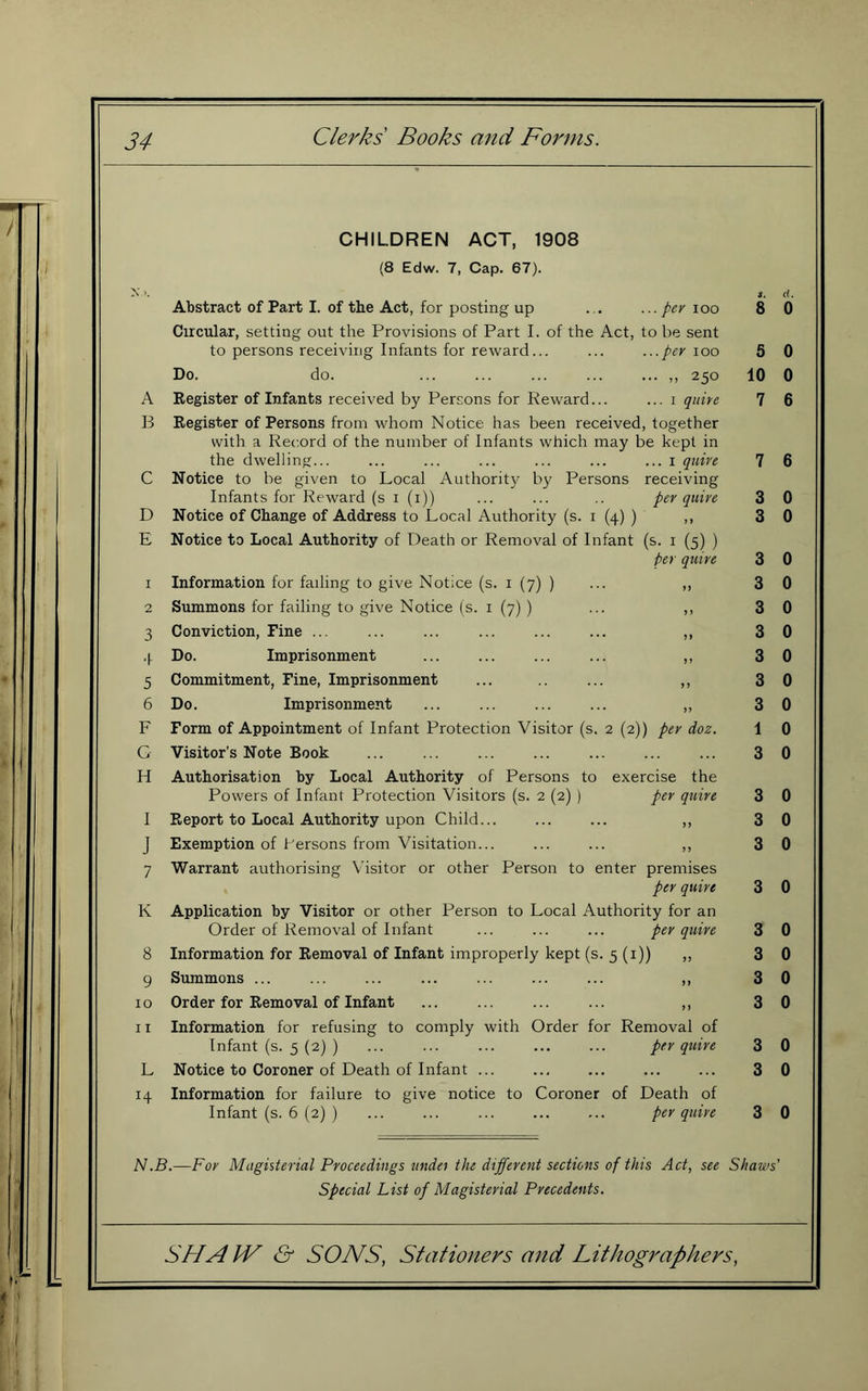 CHILDREN ACT, 1908 (8 Edw. 7, Cap. 67). X >. Abstract of Part I. of the Act, for posting up ... per 100 S. 8 d. 0 Circular, setting out the Provisions of Part I. of the Act, to be sent to persons receiving Infants for reward... ...per 100 5 0 Do. do. ... ,, 250 10 0 A Register of Infants received by Persons for Reward... ... I quire 7 6 ]3 Register of Persons from whom Notice has been receiver , together with a Record of the number of Infants which may be kept in the dwelling... ... I quire 7 6 C Notice to be given to Local Authority by Persons receiving Infants for Reward (s i (i)) per quire 3 0 D Notice of Change of Address to Local Authority (s. i (4) ) 3 0 E Notice to Local Authority of Death or Removal of Infant (s- I (5) ) per quire 3 0 I Information for failing to give Notice (s. i (7) ) n 3 0 2 Summons for failing to give Notice (s. i (7) ) 5) 3 0 3 Conviction, Fine ... >> 3 0 4 Do. Imprisonment >> 3 0 5 Commitment, Fine, Imprisonment j 5 3 0 6 Do. Imprisonment ... 3 0 F Form of Appointment of Infant Protection Visitor (s. 2 (2)) per doz. 1 0 G Visitor’s Note Book 3 0 H Authorisation by Local Authority of Persons to exercise the Powers of Infant Protection Visitors (s. 2 (2) ) per quire 3 0 I Report to Local Authority upon Child... >> 3 0 J Exemption of I'ersons from Visitation... 5? 3 0 7 Warrant authorising Visitor or other Person to enter premises per quire 3 0 K Application by Visitor or other Person to Local Authority for an Order of Removal of Infant per quire 3 0 8 Information for Removal of Infant improperly kept (s. 5 (i)) ,, 3 0 9 Summons ... n 3 0 10 Order for Removal of Infant 3 0 11 Information for refusing to comply with Order for Removal of Infant (s. 5 (2) ) per quire 3 0 L Notice to Coroner of Death of Infant ... Information for failure to give notice to Coroner of Death of 3 0 Infant (s. 6 (2) ) per quire 3 0 iV.5.—Fov Magisterial Proceedings iindei the different sections of this Act, see Shows' special List of Magisterial Precedents.