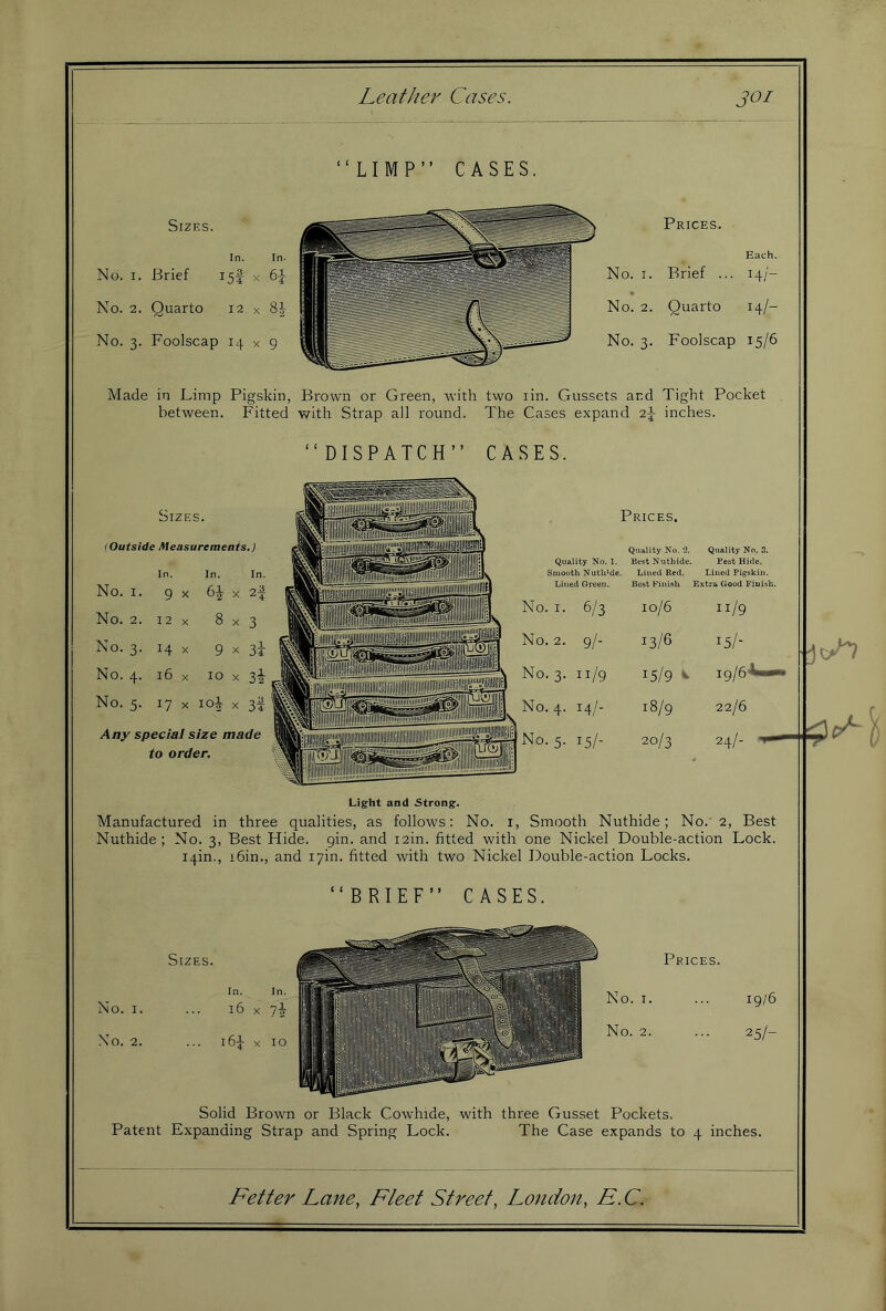 LIMP” CASES. Sizes. In. In- No. I. Brief 15! x 61- No. 2. Quarto 12 x 8J- No. 3. Foolscap 14 x 9 Prices. Each. No. I. Brief ... 14/- No. 2. Quarto 14/- No. 3. Foolscap 15/6 Made in Limp Pigskin, Brown or Green, rvith two lin. Gussets and Tight Pocket between. Fitted with Strap all round. The Cases expand 2J inches. “DISPATCH” CASES. Prices. Quality No. 1. Quality No. 2. Best Nuthide. Q\iality No. 3. Best Hide. Smooth Nutli’de. Lined Red. Lined Pigskin. Lined Green. Best Finish Extra Good Finish. 1. I. 6/3 10/6 11/9 .. 2. 9/- 13/6 15/- ..3. 11/9 15/9 *■ ig/e-V—. ..4. 14/- 18/9 22/6 24/- '•5- 15/- 20/3 biZES. (Outside Measurements.) In. In. In. No. I. 9 X X 2| No. 2. 12 X 8x3 No. 3. 14 X 9 X 3i- No. 4. 16 X 10 X 3^ No. 5. 17 X loi X 3f Any special size made to order. Light and Strong. Manufactured in three qualities, as follows; No. i. Smooth Nuthide; No.' 2, Best Nuthide ; No. 3, Best Hide. gin. and i2in. fitted with one Nickel Double-action Lock, iqin., i6in., and i7in. fitted with two Nickel Double-action Locks. “BRIEF” CASES. Sizes. No. I. No. 2. Solid Brown or Black Cowhide, with three Gusset Pockets. Patent Expanding Strap and Spring Lock. The Case expands to 4 inches.