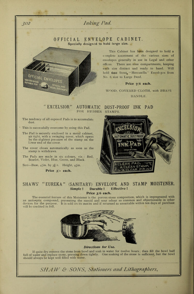 OFFICIAL ENVELOPE CABINET. to hold large size. This Cabinet has been designed to hold a complete assortment of the various sizes of envelopes generally in use in Legal and other offices. There are. nine compartments, keeping each size distinct and ready to hand. Will hold 600 Stout, “ Hercunilla’’ Enveh pes from No. 6 size to I..arge Deed. Price 7/6 each. WOOD, COVERED CLOTH, with BRASS HANDLE. EXCELSIOR AUTOMATIC DUST-PROOF INK PAD FOR RUBBER STAMPS. The tendency of all exposed Pads is to accumulate dust. ' This is successfully overcome by using this Pad. The Pad is securely enclosed in a metal cabinet, air tight, with a swinging cover, which opens by the slightest pressure of the stamp on the lower end of the cover. The cover closes automatically as soon as the stamp is withdrawn. The Pads are made in six colours, viz.; Red, Scarlet, Violet, Blue, Green, and Black. Size—Base, 4]in, by 3j'n. ffeight, 4|in. Price 3/- each. AUTOMftTIC DUSTPROOF^ SHAWS’ EUREKA” (SANITARY) ENVELOPE AND STAMP MOISTENER. Simple ! Durable ! Effective ! Price 3/6 each. The essential feature of this Moistener is the porous stone composition, which is impregnated with an antiseptic compound, preventing the rancid and sour odour so common and objectionable in other devices for the purpose. It is sold on its merits and if returned as unsuitable within ten days of purchase will be credited in full. Directions tor Use. If quite dry remove the stone from bowl and soak in water for twelve hours; then fill the bowl half full of water and replace stone, pressing down tightly. One soaking of the stone is sufficient, but the bowl should always be kept well filled with water.