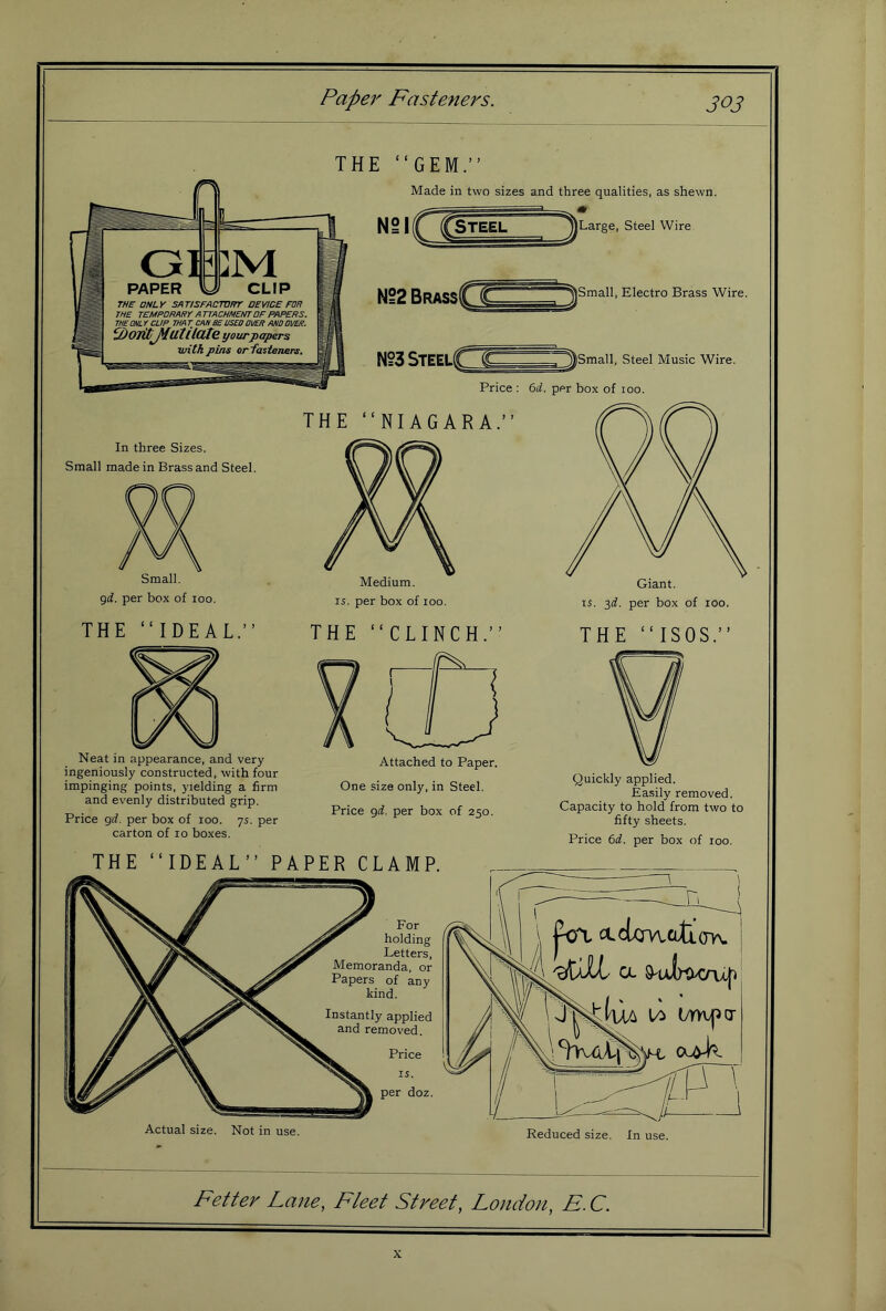 Papej' Fasteners. THE “GEM.” Made in two sizes and three qualities, as shewn. Nei( Large, Steel Wire Small, Electro Brass Wire. Small, Steel Music Wire. Price : Gti. per box of 100. THE “NIAGARA.” In three Sizes. Small made in Brass and Steel. Small. 9(i. per box of 100. THE “IDEAL.” Medium. 15. per box of 100. THE “CLINCH.” Giant. 15. 3^. per box of 100. THE “ISOS.” Neat in appearance, and very ingeniously constructed, with four impinging points, yielding a firm and evenly distributed grip. Price grf, per box of 100. ys. per carton of 10 boxes. Attached to Paper. One size only, in Steel. Price gif. per box of 250. Quickly applied. Easily removed. Capacity to hold from two to fifty sheets. Price M. per box of 100. THE “IDEAL” PAPER CLAMP. jVt ctctx:rwcLtL(rh. 9ulK>>Cru|i Actual size. Not in use. Reduced size. In use. Fetter Lane, Fleet Street, London, E.C. X