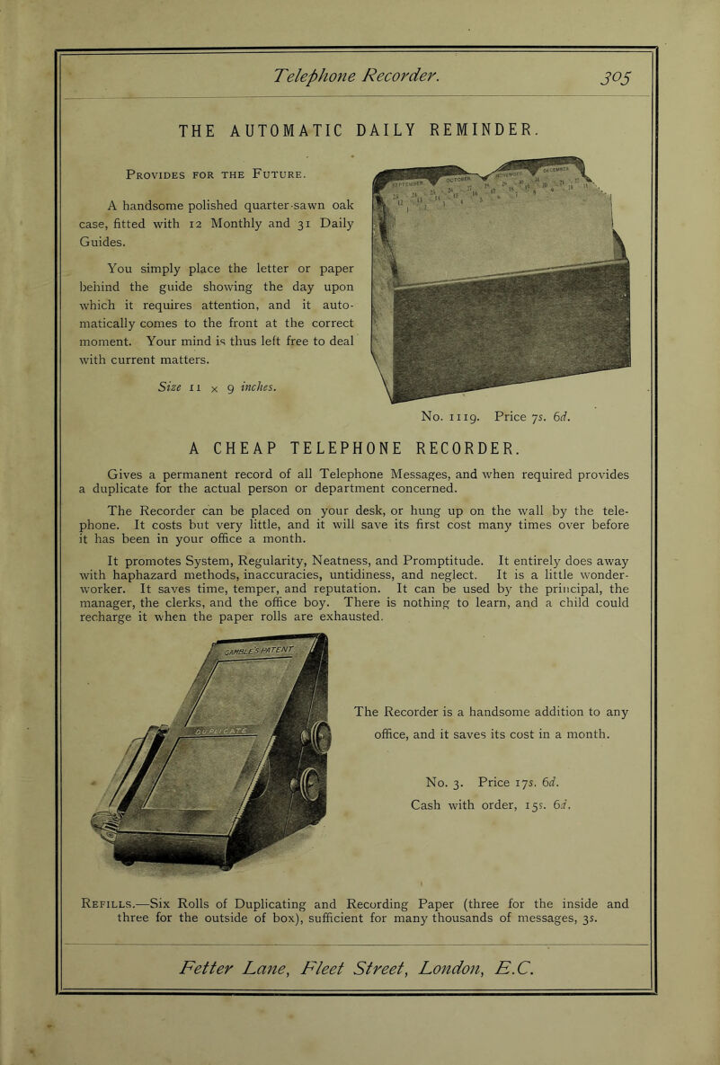 Telephone Recorder. THE AUTOMATIC DAILY REMINDER. Provides for the Future. A handsome polished quarter-sawn oak case, fitted with 12 Monthly and 31 Daily Guides. You simply place the letter or paper behind the guide showing the day upon which it requires attention, and it auto- matically comes to the front at the correct moment. Your mind is thus left free to deal with current matters. Size ri X 9 inches. A CHEAP TELEPH Gives a permanent record of all Telephone Messages, and when required provides a duplicate for the actual person or department concerned. The Recorder can be placed on your desk, or hung up on the wall by the tele- phone. It costs but very little, and it will save its first cost many times over before it has been in your office a month. It promotes System, Regularity, Neatness, and Promptitude. It entirely does away with haphazard methods, inaccuracies, untidiness, and neglect. It is a little wonder- worker. It saves time, temper, and reputation. It can be used by the principal, the manager, the clerks, and the office boy. There is nothing to learn, and a child could recharge it when the paper rolls are exhausted. The Recorder is a handsome addition to any office, and it saves its cost in a month. No. 3. Price 175. ^d. Cash with order, 15s. 6d, Recording Paper (three for the inside and three for the outside of box), sufficient for many thousands of messages, 3s. Fetter Lane, Fleet Street, London, E.C. Refills.—Six Rolls of Duplicating and No. 1119. Price 75. 6rf. ONE RECORDER.