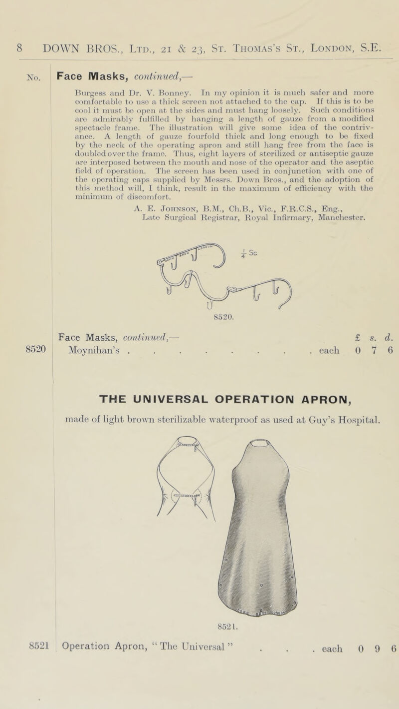 No. Face IVIasks^ continued,—■ Burgess and J)r. V. Bonnoy. In iny opinion it is nmcli safer and more comfortable to use a tliick screen not attaclied to tlie cap. If tliis is to be cool it must be ojien at the sides and must inmg loosely. Such conditions arc^ admii’ably fulfilled by hanging a length of gauze from a modified spectacle frame. Jlie illustration will give some idea of the contriv- ance. A length of gauze fourfold thick and long enough to be fixetl by the neck of the operating apron and still hang free from the face is doubled over the frame. Thus, eight layers of sterilized or antiseptic gauze are interposed between the mouth and nose of the operator and the aseptic field of operation. The screen has been used in conjunction with one of the operating caps sujiplied by Messrs. Down Bros., and the adoption of this method will, 1 think, result in the maximum of efficiency with the minimum of discomfort. A. E. Johnson, B.jM., Ch.B., Vic., F.R.C.S., Eng., ].,ato Surgical Registrar, Royal lnlirmarj% IManchester. Face Masks, continued,— £ s. d. 8520 Moynilian’s ........ each 076 THE UNIVERSAL OPERATION APRON, inadc of light brown sterilizahlc waterproof as used at Guy’s Hospital. 8521. 8521 Operation Apron, “ Tlic Universal ” . each 0 9 6