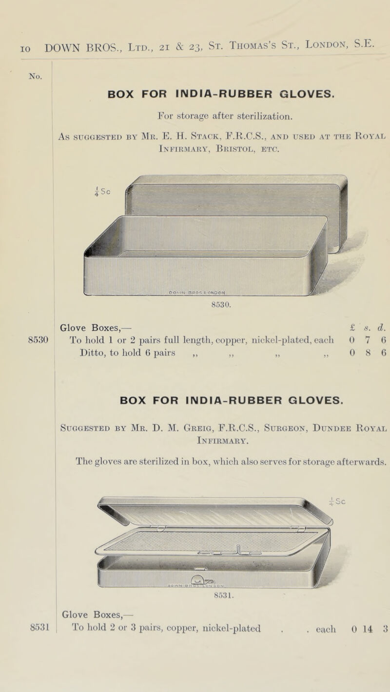 No. : I BOX FOR INDIA-RUBBER GLOVES. h'or storage after sterilization. As SUGGESTED BY IMk. E. H. StACK, E.K.C.S., AND USED AT THE RoYAL Infirmary, JHustol, etc. 8530 8530. Glove Boxes,— £ s. d. To hold 1 or 2 pairs full length, co2)per, nickel-idated, each 0 7 0 Ditto, to hold 6 pairs ,, ,, „ ,, 0 8 6 BOX FOR INDIA-RUBBER GLOVES. Suggested by Mr. D. M. Greig, F.R.C.S., Surgeon, Dundee Royal Infirmary. The gloves are sterilized in box, which also serves for storage afterwards. 8531. 8531 Glove Boxes,— To hold 2 or 3 pairs, copper, nickel-plated . each 0 14 3