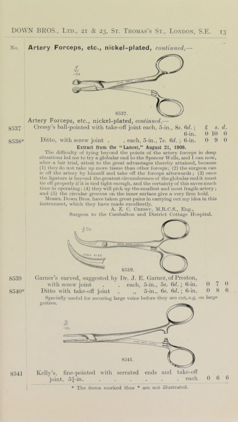 8537 8538* 8539 8540* Artery Forceps, etc., nickel-plated, continued,— Artery Forceps, etc., nickel-plated, continued,—- Cressy’s ball-j^ointed with take-oit joint eacli, 5-in., 85. 6^/. ; £ s. d. 6-in. 0 10 0 Ditto, with screw joint . . each, 5-in., 7^. (Sd. ; G-in. 0 9 0 Extract from the “Lancet,” August 21, 1909. Tlio difficulty of tying beyond the points of the artery foi’cops in deep situations led me to try a globular end to the Spencer tVelLs, and I can now, after a fair trial, attest to the groat advantages thereby attained, because (1) tlioydo not take up more tissue than other forceps; (i) the surgeon can io olT the artery by himself and take off the forceps afterwards ; (3) once the ligature is beyond the greatest circumference of theglobular end it must tie off properly if it is tied tight enough, and the certainty of this saves much time in operating; (4) they will pick up the smallest and most fragile artery ; and (5) the circular grooves on the inner surface give a very firm hold. Messrs. Down Hros. have taken groat pains in carrying out my idea in this instrument, which they have made excellently. A. Z. V. CressV, :M.R.C.S., Eng., Surgeon to the Carshalton and District Cottage Hospital. darner’s curved, suggested by Dr. J. E. darner, of Preston, witli screw joint . . each, 5-in., 5s. Qd. ; G-in. 0 7 9 Ditto with takc-oif joint . ,, 5-in., G,s\ (id. ; G-in, 0 8 G Spoi’ially useful for securing largo veins before they are cut, o.g. on largo Kelly’s, fine-pointed with serrated ends and take-off joint, 5|-in. ...... each * The items marked thus * are not illustrated. 8541 0 6 6