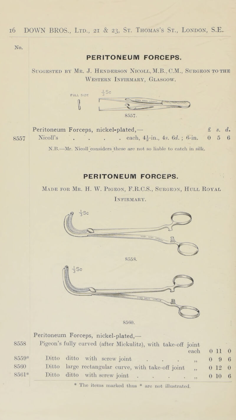 No. PERITONEUIVI FORCEPS. SucjuESTED BY Mr. J. Hender.son Nicoll, M.]>., C.Ar., Surgeon TO THE Western Infirmary, Glasgow. T-Sc FULL SIZE J 8557. Peritoneum Forceps, nickel-plated,— £ s. d. 8557 Nicoll’s .... each, 4|-in., 4s. Gd. ; H-in. 056 N.TL—]\[r. Nicoll considers tlicse arc not so liable to catch in silk. PERITONEUIVI FORCEPS. jMade for Mr. H. W. Pigeon, F.R.C.S., Surgeon, Hull Royal Infirm.vry. Peritoneum Forceps, nickel-plated,— 8558 Pigeon’s fully curved (after Mickulitz), M'itli take-off joint each 0 11 0 Ditto ditto with screw joint . . . „ 0 9 6 Ditto large rectangular curve, with take-off joint „ 0 12 0 Ditto ditto Avitli screw joint . . . . ,, 0 10 6 8.559* 8560 8561* * The items marked thus are not illustrated.