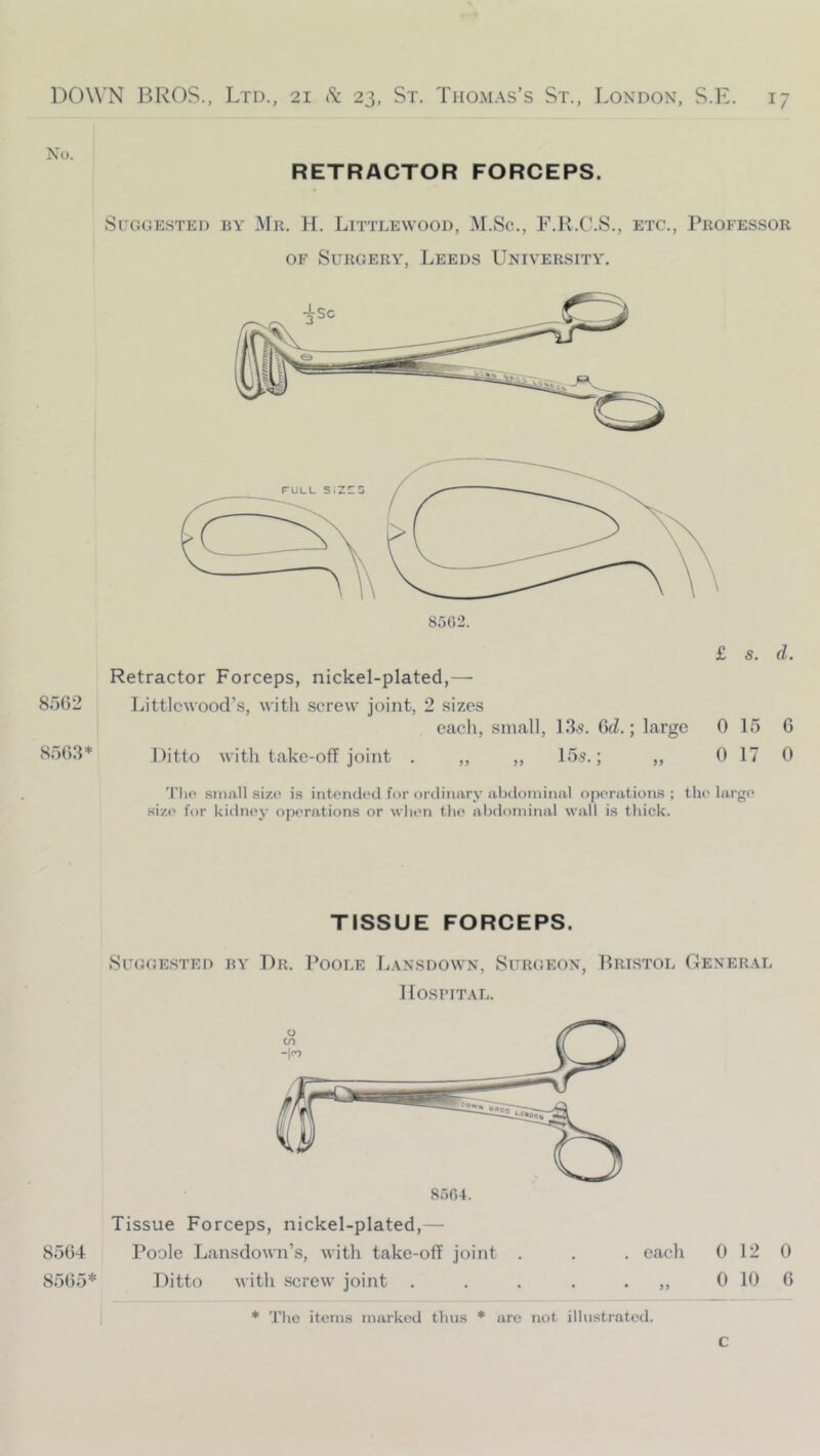 No. RETRACTOR FORCEPS. SuGGE.STED BY Mr. H. LiTTLEWOOD, ]\I.Sc., F.R.C.S., ETC., PROFESSOR OF Surgery, Leeds Univer.sity. £ 5. d. Retractor Forceps, nickel-plated,— 8562 Littlcwood’s, with screw joint, 2 sizes each, small, 13,9. CcZ.; large 0 15 G 8563* Ditto with take-ofF joint . ,, ,, 15s.; ,, 0 17 0 'I'lio small size is intended for ordinary abtloininal operations ; the large size for kidney operations or when tlie abdominal wall is thick. TISSUE FORCEPS. Suggested by Dr. Poole L.\nsdown, Surgeon, I^ristol Gener.4L llosriT.AL. 8oG4. Tissue Forceps, nickel-plated,— 8564 Poole Lansdown’s, with take-off joint . . . each 0 12 0 8565* Ditto with screw joint . . . . • 0 10 6 * The items marked tluis * are not illustrated. C