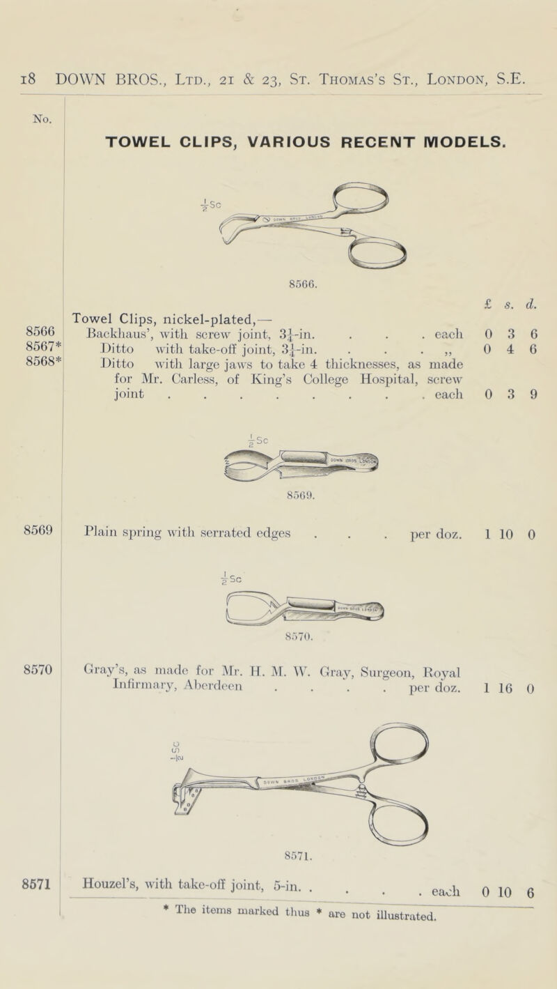 No. TOWEL CLIPS, VARIOUS RECENT MODELS. 856G 8567* 8568* Towel Clips, nickel-plated,— Backhaus’, with screw joint, Sj-in. . . . eacli Ditto with take-off joint, • • • >> Ditto with large jaws to take 4 tliicknesses, as made for Mr. Carless, of King’s College Hosjiital, screw joint ........ each £ s. d. 0 3 6 0 4 6 0 3 9 80G!). 8569 Plain spring with serrated edges ])er doz. 1 10 0 s.'iTn. 8570 Gray’s, as made for Mr. H. M. \\\ Infirmary, .Aberdeen Gi-ay, Surgeon, Royal per doz. 1 16 0 8671 Houzel’s, with take-off joint, 5-in. . . . 0 10 6