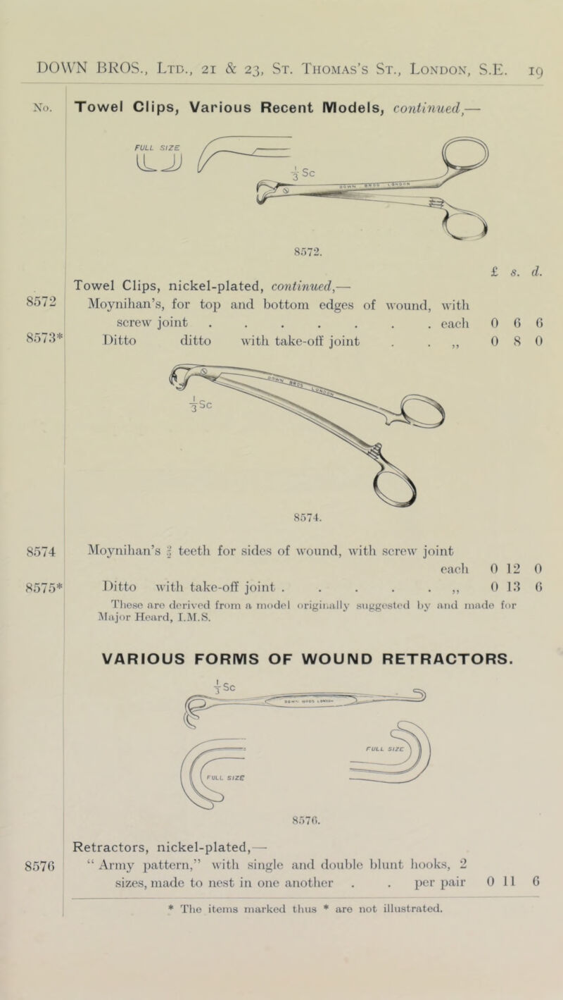 No. Towel Clips, Various Recent Models, continued,— 8572 8573* Towel Clips, nickel-plated, continued,— Moynihan’s, for top and bottom edge.s of wound, with screw joint each Ditto ditto with take-olf joint . . ,, £ s. d. 0 0 f) 0 8 0 8574 8575* Moynilian’s teeth for sides of wound, with screw joint each 0 12 0 Ditto with take-off joint . . . . • 0 13 0 Tlio.so aro dorivod from a model originally suggested l>y aiul made for iVIajor Heard, I.iM.S. VARIOUS FORMS OF WOUND RETRACTORS. 8570 Retractors, nickel-plated,— “ Army })attern,” with single and double blunt hooks, 2 sizes, made to nest in one another . . per pair 011 0