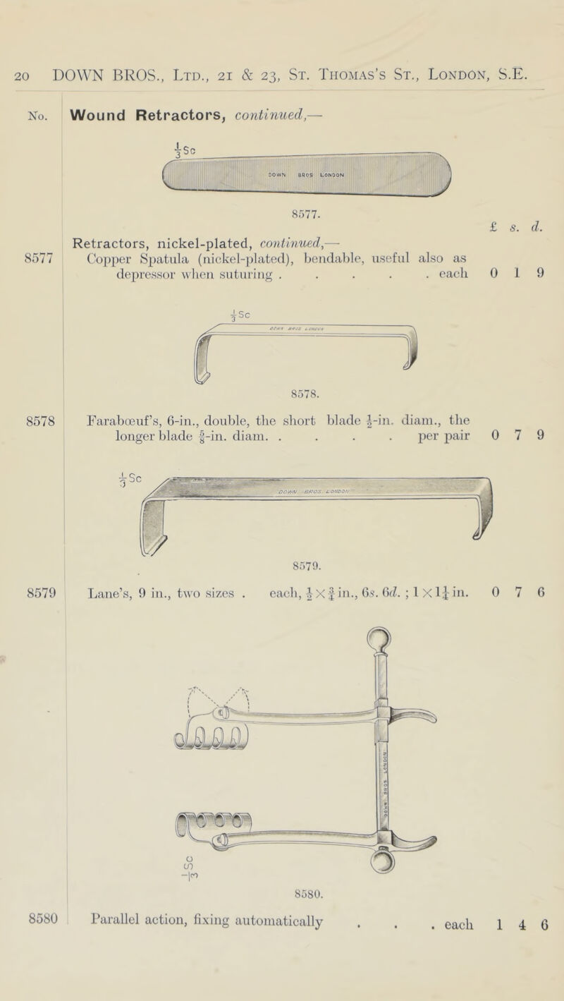 No. Wound Retractors, continued,— 8577 8577. Retractors, nickel-plated, continued,— Copper Spatula (nickel-])lated), bendable, useful also as deju'essor when suturing ..... each £ s. d. 0 1 9 ■jSc 8578 Faraboeuf’s, 6-in., double, the short blade i-in. diam., the longer blade -|-in. diam. .... per pair 079 8579 Lane’s, 9 in., two sizes . 8579. each, X f in., Gs. 6d. ; 1 X Ij- in. 0 7 6 Parallel action, fixing automatically 8580 . each 146