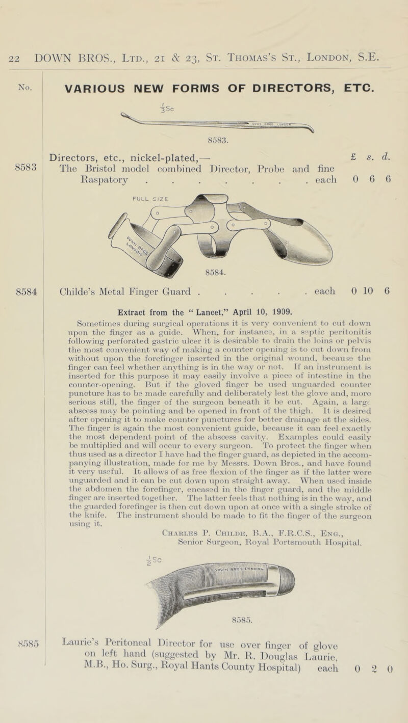 No. VARIOUS NEW FORMS OF DIRECTORS, ETC. 8583. 858.3 Directors, etc., nickel-plated,— Tlie Bristol niodol coinbinod J)irector, Probe and fine Raspatory ....... each £ s. d. 0 6 6 8584 Childe’s Metal Finger Guard ..... each 0 10 6 Extract from the “ Lancet,” April 10, 1909. Sometimes during surgical operations it is very con^■enient to cut down upon tlie finger as a guide. When, for instance, in a s-'ptic peritonitis following perforated gastric idcer it is desirable to drain the loins oi- j)('lvis the most convenient way of making a counter opiniing is to cut down from without upon the forefinger inserted in the original wound, because the j finger can feel whether anything is in the wa.y or not. If an instrument is i inserted for this purpose it may easily involve a. iiiece of intestine in the I counter-opening. Hut if the gloved finger be used unguarded counter ])uncture has to b(> nnido carefully and deliberately lest the glove and, more serious still, the finger of the surgeon beneath it be cut. Again, a large abscess may be pointing and be opened in front of the thigh. It is desired after opening it to make counter punctures for better drainage at the sides. 3’ho finger is again the most convenient guide, because it can feel exactly the most dependent point of the abscess cavity. Examjiles coidd easilj'' be nudtiplied and will occur to every surgeon. 'I’o protect the finger when thus used as a director 1 have had the finger guard, as depicted in the accom- panying illustration, made for me by Messrs. Down Hros., and have found it vei’y useful. It allows of as free flexion of the finger as if the latter were ungna.rded and it can be cufi down u]>on straight away. When used inside the abdomen the forefinger, encased in the finger guard, and the middle finger are inserted together. 'Phe latter feels that nothing is in the way, and the guarded forefinger is then cut down upon at once with a single stroke of the knife. The instrument should be made to fit the finger of the surtreon using it. Cii.AUT.KS ]’. Cmi.Di;, H..\., F.R.C.S., Eng., Senior Surgeon, Itoyal Portsmouth Hospital. 8585 Lamio’s IVritonoal Director for use over liuuer of glove on left hand (suggested by Mi’. K. Dnnglas Jainrie M. B., Ho. 8nrg., Royal Hants County Hospital) each 0 2 0