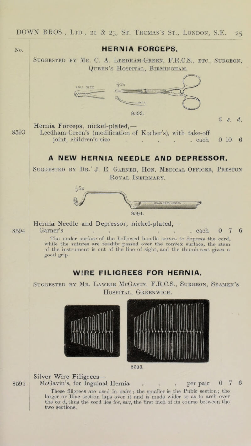 No. HERNIA FORCEPS. 8593 Suggested by Mr. C. A. Leedham-Green, F.R.C.S., etc., Surgeon, (Queen’s Hospital, Birmingham. FULL GIZ: 8593. £ s. d. Hernia Forceps, nickel-plated,— Lecdliam-Green’s (modification of Koclier’s), with take-off joint, children’s size ..... each 0 10 6 A NEW HERNIA NEEDLE AND DEPRESSOR. Suggested by Dr.' J. E. Garner, Hon. Medical Officer, Preston Royal Infirmary. 8594 Hernia Needle and Depressor, nickel-plated,—• Garner’s ........ each 076 The under surface of the hollowed handle serves to depress the cord, while the sutures are readily passed over the convex surface, the stem of the instrument is out of the lino of sight, and the thumb-rest gives a good grip. WIRE FILIGREES FOR HERNIA. Suggested by Mr. Lawrie McGavin, F.R.C.S., Surgeon, Seamen’s Hospital, Greenwich. 8595. Silver Wire Filigrees— 8595 McGavin’s, for Inguinal Hernia . . . per pair 0 7 6 These filigrees are used in pairs; the smaller is the Pubic section; the larger or Iliac section laps over it and is made wider so as to arch over the CO! d, thus the cord lies for, siiv, the first inch of its course between the two sections,