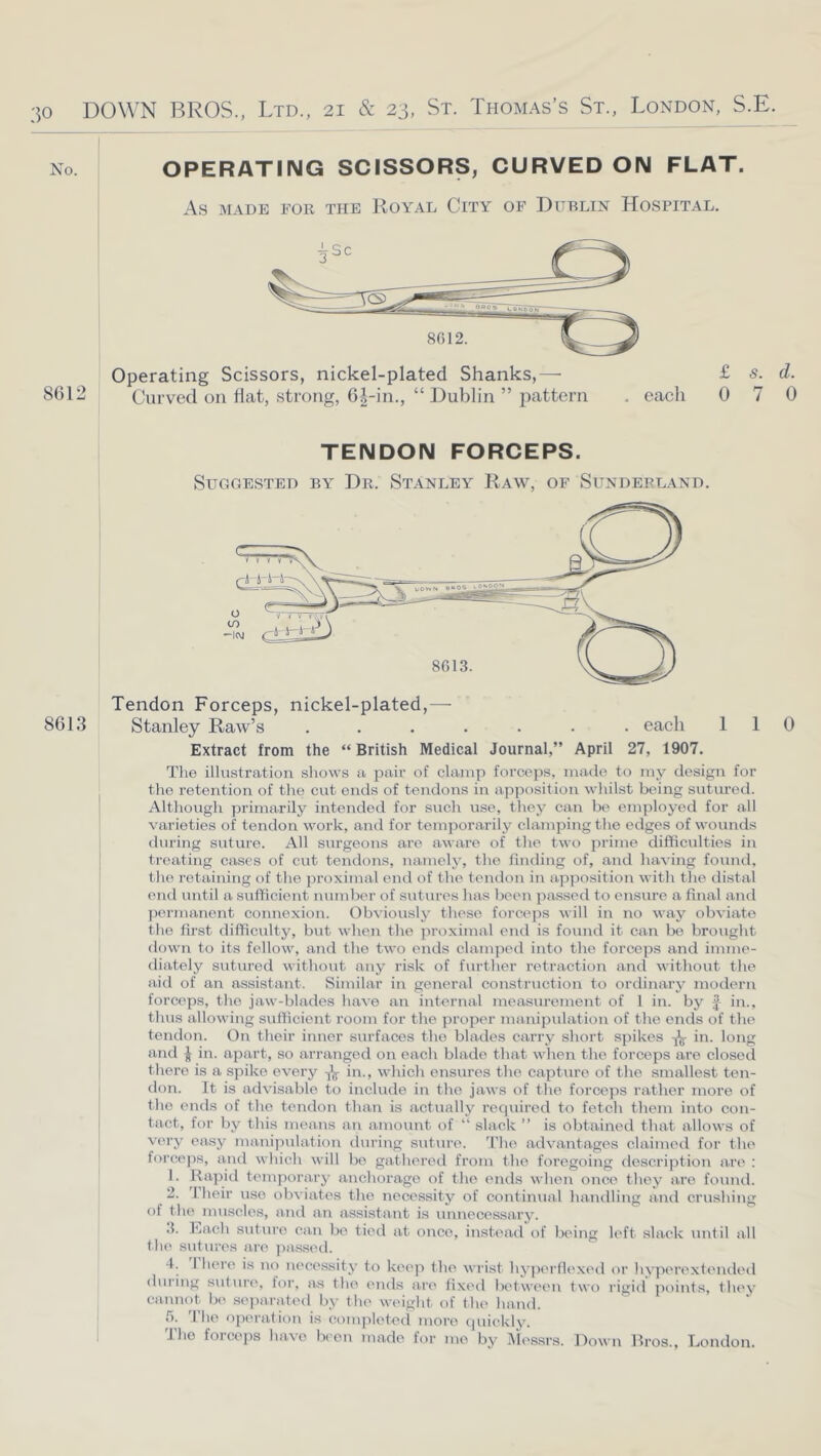 No. OPERATING SCISSORS, CURVED ON FLAT. As MADE FOR THE RoYAL CiTY OF DUBLIN HOSPITAL. 8612 Operating Scissors, nickel-plated Shanks,—• Curved on flat, strong, 6|-in., “ Dublin ” pattern . eacli £ s. d. 0 7 0 8613 TENDON FORCEPS. Suggested by Dr. Stanley Raw, of Sunderland. Tendon Forceps, nickel-plated,— Stanley Raw’s ....... each 110 Extract from the “ British Medical Journal,” April 27, 1907. Tlie illustration shows a pair of clamp forceps, made to my design for the retention of the cut ends of tendons in apposition whilst being sutm’ed. Although primarily intended for sucli use, they can be employed for ail varieties of tendon work, and for temporarily clamping the edges of wounds tiuring suture. All surgeons are aware of the two prime difficulties in treating cases of cut tendons, namely, the finding of, and having found, the retaining of the proximal end of the tendon in apposition witli tlie distal end until a sufficient number of sutures lias been ]ia.ssed to ensure a final and ])ermanent connexion. Obviously these forceps will in i\o way obviate the fu’st difficulty, but when the proximal ci\d is found it can bo brought down to its fellow, and the two ends clamjied into the forceps and imme- diately sutured without any risk of further retraction and without the aid of an assistant. Similar in general construction to ordinary modern forceps, the jaw-blades have an internal mea.surement of 1 in. by ii\., thus allowing sufficient room for the proper manipulation of tlie ends of the tendon. On their inner surfaces the blades carry short spikes in. long and ^ in. apart, so arranged on each blade that when tlie forceps are closed there is a spike every in., wdiich ensures the capture of the smallest ten- don. It is advisable to include in tlie jaws of tlie forceps rather more of the ends of the tendon than is actually required to fetch them into con- tact, for by this means an amount of “ slack ” is obtained that allows of very easy manipulation during suture. I’lie advantages claimed for the forcejis, and which will be gatlierod from the foregoing description are ; 1. Rapid temjiorary anchorage of tlie ends when once they are found. 2. Iheir use obviates the necessity of continual handling and crushing of the muscles, and an assistant is unnecessary. .1. Rach suture can be tied at once, instead of being left slack until all the sutures are jiassed. 4. 1 here is no necessity to keep the wrist hyjiertlexed or hyperextended during suture, tor, as the ends are fixed bidween two rigid points, they ca.nnot be .sejiarated by the weight of the hand. f). The operation is completed more quickly. The forceps have Ik'oii made for me by i\iessrs. Down Rros., London.