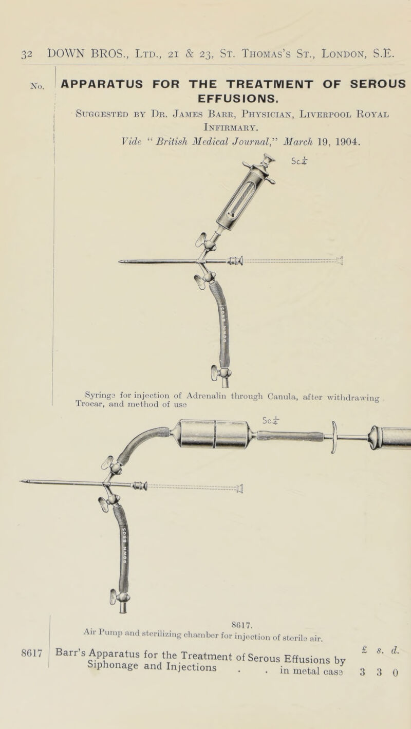 No. APPARATUS FOR THE TREATMENT OF SEROUS EFFUSIONS. Suggested by Dr. James Barr, Physician, Liverpool Royal i Infirmary. Vide “ British Medical Journal,March 19, 1904. Syringa for injection of Adrenalin tlirongli Cannla, after witlulrawinrr Trocar, and metliod of use ° 8017. Air ruinii and sterilizing cliainber for injection of sterile air. 8617 i Barr’s Apparatus for the Treatment of Serous Effusions bv Siphonage and Injections . . uietal cas3 3 3