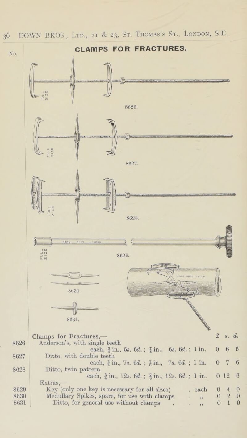 DOWN BROS., Ltd., 21 & 23, St. Thomas’s St., London, S.E. No. CLAMPS FOR FRACTURES. 8626 8627 8628 8629 8630 8631. Clamps for Fractures,— £ s, d. Anderson’s, with single teeth each, 1 in., 6s. Qd. ; | in., 6s. Gd. ; 1 in. 0 6 6 Ditto, with double teeth each, 1 in., 7s. Gd. ; | in., 7s. Gd. ; 1 in. 0 7 6 Ditto, twin pattern each, fin., 12s. Gd. ; |in., 12s. Gd. ; 1 in. 0 12 6 Extras,— Key (only one key is necessary for all sizes) each 0 4 0 Medullary Spikes, spare, for use with clamps >> 0 2 0
