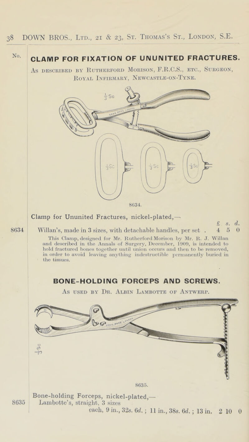 CLAIYIP FOR FIXATION OF UNUNITED FRACTURES. As DESCRIBED BY KUTHERFORD JMoRlSON, T.R.C.S., ETC., iSURGEON, Royal Infirmary, Newcastle-on-Tyne. 8634 Clamp for Ununited Fractures, nickel-plated,—• £ s. d. Willan’s, made in 3 sizes, with detachable handles, per set . 4 5 0 Tliis Clamp, designed for Mr. Rntherford IMorisou by Mr. K. J. Willau and described in tlio Annals nf Surgery, Deccnilx'r, lUO!), is intended to bold fractured bones together until union occurs and then to be removed, in order to avoid leaving anything indestructible permanently buried in the tissues. BONE-HOLDING FORCEPS AND SCREWS. As USED BY Dr. Albin Lambotte of Antwerp. 8035 8G35. Bone-holding Forceps, nickel-plated,— Lambottc’s, straight, 3 sizes