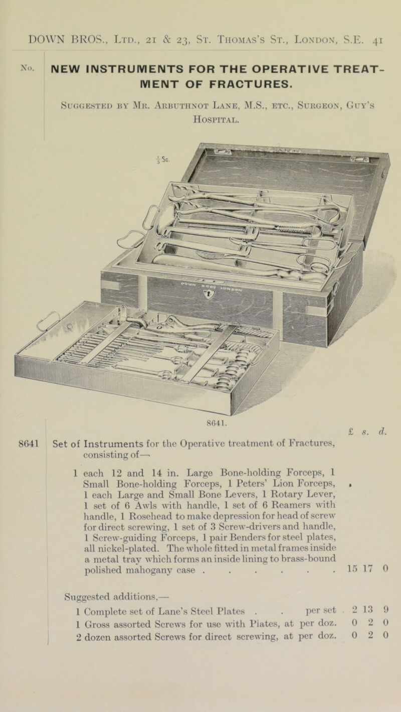 ^ > NEW INSTRUMENTS FOR THE OPERATIVE TREAT- MENT OF FRACTURES. Suggested bv Mr. Arbuthnot Lane, .AF.S., etc., Surgeon, Ouy’s Hospital. 8041. £ s. (J. 8G41 Set of Instruments for the Operative treatment of Fractures, eonsisting of—■ 1 each 12 and 14 in. Largo Bone-holding Forceps, 1 Small Bone-holding Forceps, 1 Peters’ Lion Forceps, , 1 each Large and Small Bone Levers, 1 Rotary Lever, 1 set of 6 Awls with handle, 1 set of 6 Reamers with handle, 1 Rosehead to make depression for head of screAV for direct screwing, 1 set of 3 Screw-drivers and handle, I Screw-guiding Forceps, 1 pair Benders for steel plates, all nickel-plated. The whole fitted in metal frames inside a metal tray which forms an inside lining to brass-bound polished mahogany case . . . . . , 15 17 0 Suggested additions,— 1 Complete set of Lane’s Steel Plates . . per set ,2 13 9 1 Gross assorted Screws for use with Plates, at per doz. 0 2 0 2 dozen assorted Screws for direct screwing, at per doz. 0 2 0