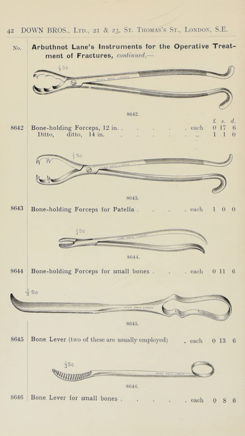 No. Arbuthnot Lane’s Instruments for the Operative Treat- ment of Fractures, continued,— 8642 8G42. £ s. d. Bone-holding Forceps, 12 in. ..... cacii 0 17 6 Ditto, ditto, 14 in. . . . . ■ 110 8043. 8643 Bone-holding Forceps for Patella .... each 100 8044. 8644 Bone-holding Forceps for small bones . . . each 0 11 6 8645 Bone Lever (two of these are usually employed) each 0 13 6 8040. 8646 Bone Lever for small bones .