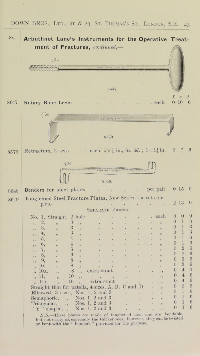 Arbuthnot Lane’s Instruments for the Operative Treat- ment of Fractures, continued,— isc 8047 Rotary Bone Lever DOWN _nftQS LOKPQUJ S(i47. £ s. d. . each 0 10 0 ^Sc I g57() Retractors, 2 sizes BffOS LOMOOf/'^ S571t. each, -2X4- in., O*-. 6(/. ; 1 X Ij in. 0 7 6 8()48. }^C,4{;} Benders for steel plates .... 3(34() Toughened Steel Fracture Plates, New Series, tlie set coin plcte ........ Sei>.\k.\te I’UICE.S. per pair 0 15 0 No. 1, Straight, 2 liole s; 4, 5, h, 7. 8, 9, 10, 10a, 11, llA, ?5 *5 5 ? 5 J 2 :i 4 4 6 6 8 8 8 10 10 M J) extra stout extra stout Straight thin for patella, 4 sizes. A, B, C Elbowed, 3 sizes, Nos. 1, 2 and 3 Semaphoric, ,, Nos. 1, 2 and 3 Triangular, ,, Nos. 1, 2 and 3 “ Y ” shaped, ,, Nos. 1, 2 and 3 N.B.—Tliese plates are made of toughened steel and are liendablo, but not easily so, especially the thicker ones; however, they can bo twisted or bent with the “Benders ” provided for tlie purpose, and 1) each 55 55 55 55 5 5 5 5 55 55 55 5 5 55 55 2 13 0 0 0 0 0 0 0 0 0 0 0 0 0 0 0 0 0 0 0 0 1 1 1 1 1 2 2 3 3 4 4 4 0 1 1 1 1 9 3 3 3 G 0 6 6 6 6 0 6 9 9 G G G G