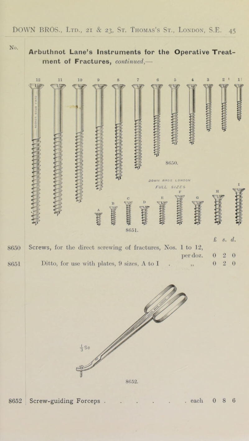 No. Arbuthnot Lane’s Instruments for the Operative Treat- ment of Fractures, continued,— 12 11 10 0 r: 9 <3 8 d; I i 8 7 3 2 1 c SdoO. DOWN BROS LONDON FULL SIZFS V K Ur' w » II S' H 5 ¥ 8051. 8650 Screws, for the direct screwing of fractures, Nos. 1 to 12, l)(‘r (lo7.. 8651 Ditto, for u.se with plate.s, 0 sizes, A to 1 £ s. d. 0 2 0 2 0 0