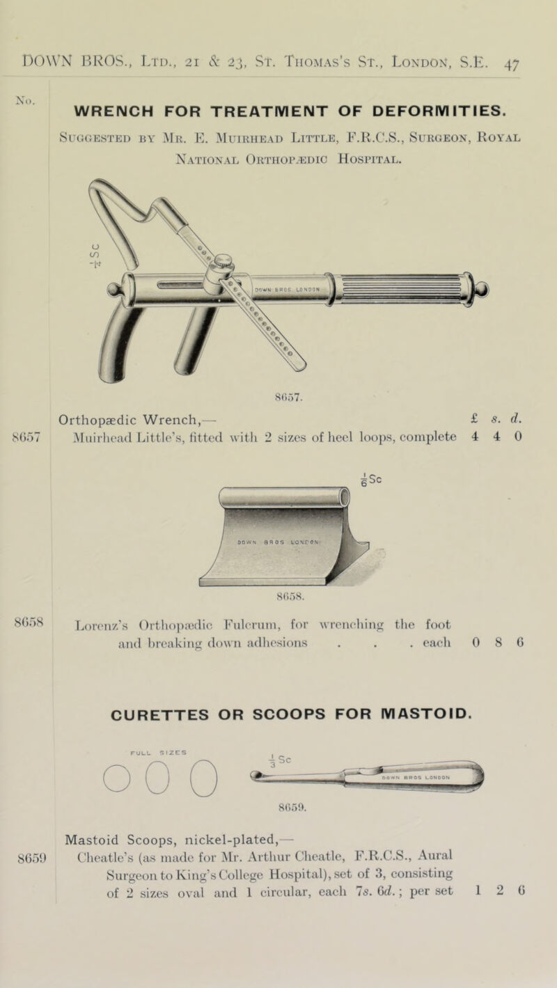 WRENCH FOR TREATMENT OF DEFORMITIES. SuoGE.sTED BY Mr. E. Muirhead Little, F.Il.C.S., Surgeon, Royal Xation.al Orthor.edic Hospital. 8(;57. Orthopaedic Wrench,— £ s. d. Miiirhoad Little’s, fitted with 2 sizes of heel loops, complete 4 4 0 iStioS Lorenz’s ()i‘thop:edic Fuleruni, for wreneliin«>: the foot and hreakiim down adhesions . . . each 0 8 C CURETTES OR SCOOPS FOR MASTOID. nil t_ ^ I 2 F S 8050. Mastoid Scoops, nickel-plated,— 8059 Cheatle’s (as made for Mr. Arthur Cheatle, F.R.C.S., Aural Surgeon to King’s College Hospital), set of 3, consisting of 2 sizes oval and 1 circular, each 75. Gd.; per set 12 0