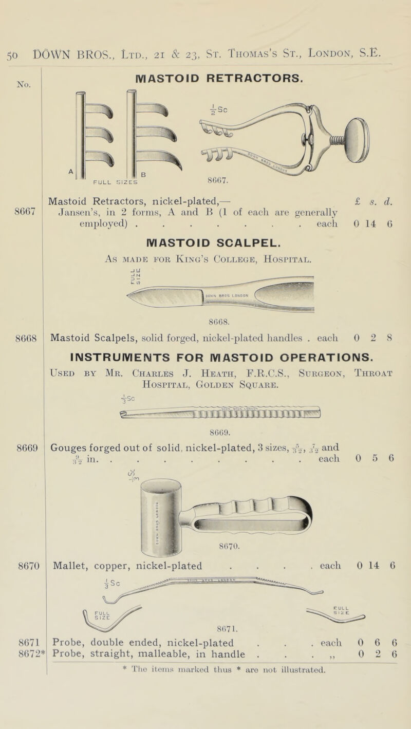 MASTOID RETRACTORS. No. 8()(;7. FULL SIZES ' Mastoid Retractors, nickel-plated,— 8667 j Jansen’s, in 2 foinis, A and B (I of each are generally employed) ....... each £ 6*. d. 0 14 6 MASTOID SCALPEL. As MADE EOR KiNG’S COLLEGE, HOSPITAL. -J UJ 8668 8669 Mastoid Scalpels, solid forged, nickel-plated handles . each 0 2 8 INSTRUMENTS FOR MASTOID OPERATIONS. Used by Mr. Charles J. Heath, F.R.C.S., Surgeon, Throat Hospital, Golden Square. ^•sc Gouges forged out of solid, nickel-plated, 3 sizes, W>> .('•.> in. ........ each 8670 0 5 6 0 14 6 8671 8672* Probe, double ended, nickel-plated Probe, straight, malleable, in handle each 0 6 6 0 2 6