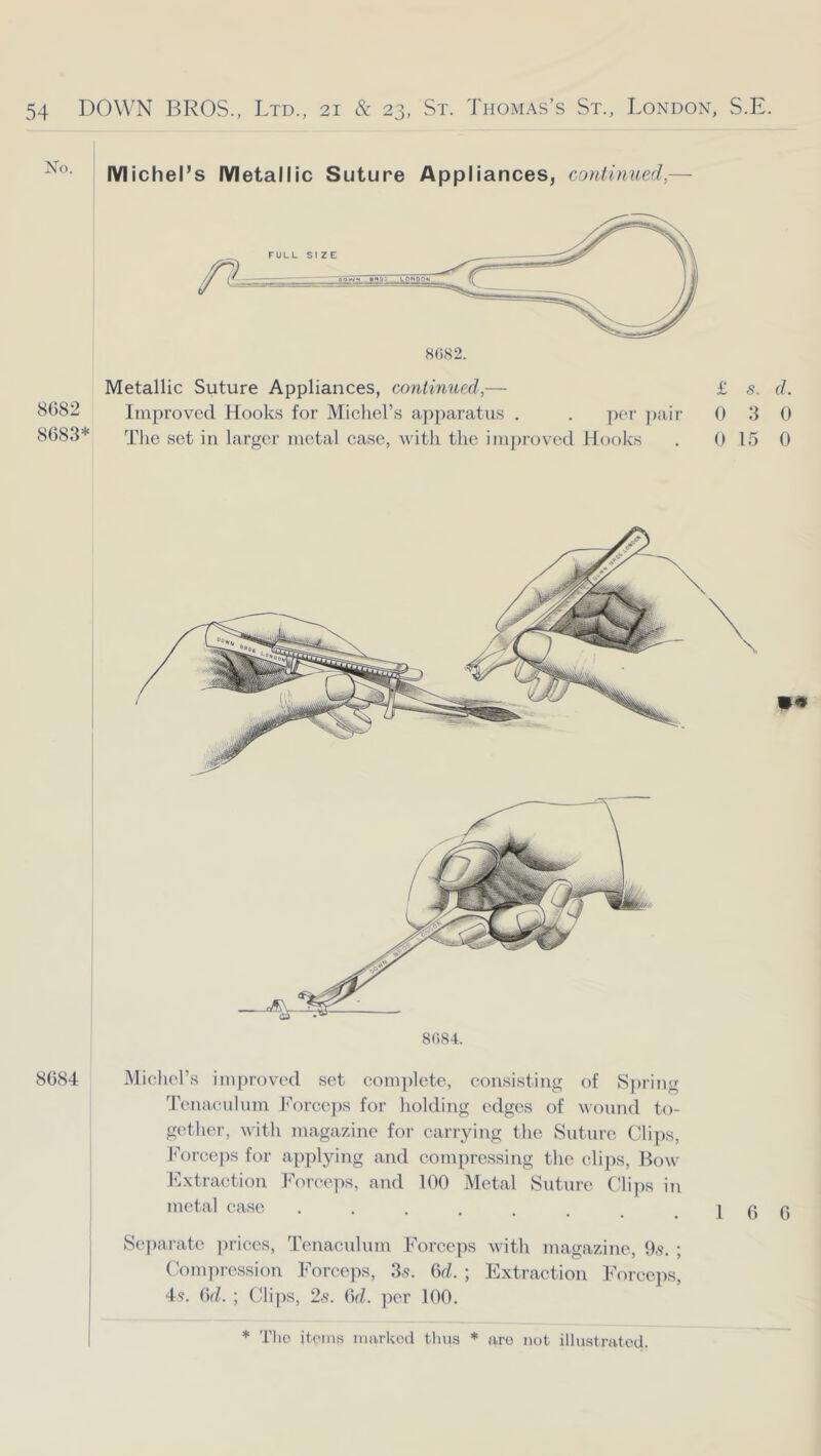 No. Michel’s Metallic Suture Appliances, continued,— Metallic Suture Appliances, continued,— £ s. d. 8682 Improved Hooks for Michel’s a])paratus . . per pair 0 3 0 8683* The set in larger metal case, with the improved ILjoks . 0 15 0 8()84. 8684 Micliel’s improved set complete, consisting of S])ring Tenaculum Forceps for holding edges of wound to- gether, with magazine for carrying the Sutuie Cli])s, f’orceps for applying and compressing the clips, Bow Extraction Forceps, and 100 Metal Suture Blips in metal case . . . . , . .16 6 Se])arate prices. Tenaculum Forceps with magazine, 9,9. ; Bomin-ession Forceps, 3.9. 6rZ. ; Extraction Eorccjis, 49. i\d. ; Clijis, 2,9. (Sd. per 100.