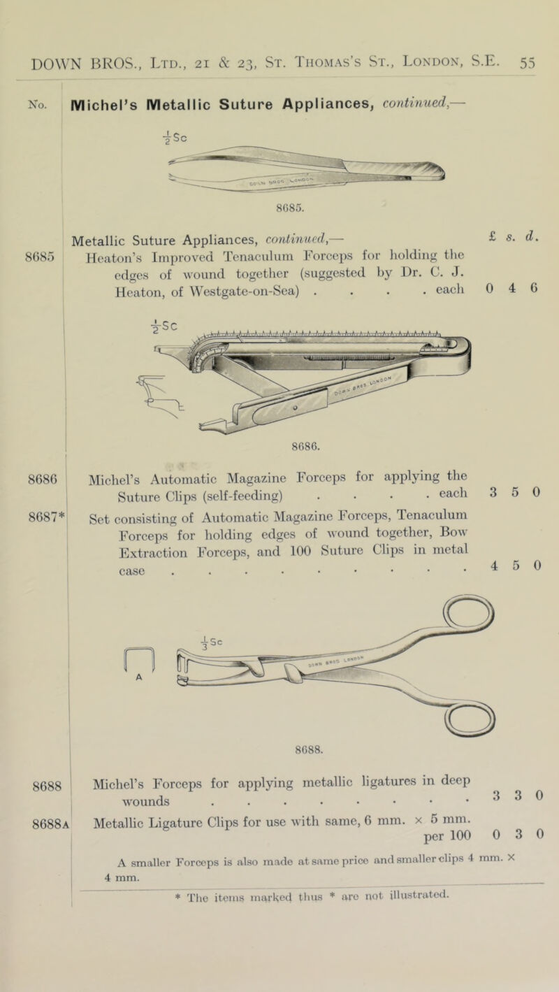 No. Michel’s Metallic Suture Appliances, continued,— -^Sc 8085. Metallic Suture Appliances, continued,— £ s. d. 8685 Heaton’s Improved Tenaculum Forceps for holding tlic edges of wound together (suggested by Dr. C. J. Heaton, of Westgate-on-Sca) .... eacli 046 8686 8687* Miclml’s Automatic Magazine Forceps for applying the Suture Clips (self-feeding) .... each Set consisting of Automatic Magazine Forceps, Tenaculum Forceps for holding edges of wound together, Bow Extraction Forceps, and 100 Suture Clips in metal case 3 5 0 4 5 0 8688 Michel’s Forceps for applying metallic ligatures in deep wounds . . . . • • • .330 8688a IMetallic Ligature Clips for use with same, 6 mm. x 5 mm. per 100 0 3 0 A smaller Forceps is also made at same price and smaller clips 4 mm. X 4 mm.