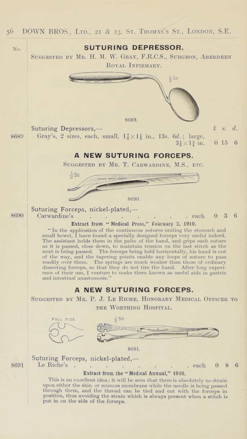 No. 8689 SUTURING DEPRESSOR. SuGGE.STED BY Mr. H. M. W. GrAY, F.R.C.S., SuRGEON, ABERDEEN Royad Infirmary. Suturing Depressors,— Gray’s, 2 sizes, each, small, l|xlg in., 13.s. GcZ. ; large, 3JX If in. £ s. cl. 0 15 6 A NEW SUTURING FORCEPS. SUGGE.STED BY Mr. T. CaRWARDINE, IM.S., ETC. 8690 Suturing Forceps, nickel-plated,— Carwardine’s ....... each 036 Extract from “ Medical Press,” February 2, 1910. “In the application of the continuous sutures uniting tlie stomach and small bowel, I have found a specially designed forceps very useful indeed. The assistant holds them in the palm of the hand, and grips each suture as it is passed, close down, to maintain tension on the last stitch as the next is being passed. The forceps being held horizontal!}’, his hand is out of the way, and the tapering points enable any loops of suture to pass readily over them. Tlio springs are inucli weaker than those of ordinary dissecting forceps, so that they do not tire the hand. After long experi- I once of their use, 1 venture to make them known as useful aids in gastric and intestinal anastomosis.” A NEW SUTURING FORCEPS. Suggested by Mr. P. J. Le Riche, Honorary'’ Medical Officer to THE Worthing Hospital. FULL SIZE 8091. 4Sc Suturing Forceps, nickel-plated,— 8691 Le Riche’s ........ each 086 Extract from the “Medical Annual,” 1910. 'J'his is an excellent idea; it will be seen that there is absolutely no strain upon either the skin or mucous membrane while the needle is being passed through them, and the thread can bo tied and cut with the forceps in position, thus avoiding the strain which is always present when a stitch is i put in on the side of the forceps.