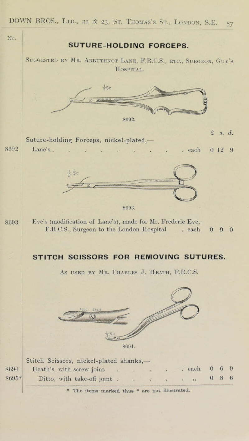 Xo. SUTURE-HOLDING FORCEPS. Suggested by .Mr. .\RBUTifNOT L.\ne, F.K.C.S., Hospital. ETC., Surgeon, Guy’s £ s. d. Suture-holding Forceps, nickel-plated,— 8692 Lane’s eacli 0 12 9 8693 Eve’s (modifieation of Lane’s), made for Mr. Frederic Eve, F.R.C.S., Surgeon to the London Hospital . each 0 9 0 STITCH SCISSORS FOR REMOVING SUTURES. As USED BY Mr. Charles J. He.vtii, F.R.C.S. 8094. Stitch Scissors, nickel-plated shanks,— 869-1 Heath’s, witli screw joint ..... each 069 8695* Ditto, with take-off joint . . . . • >. 0 8 6