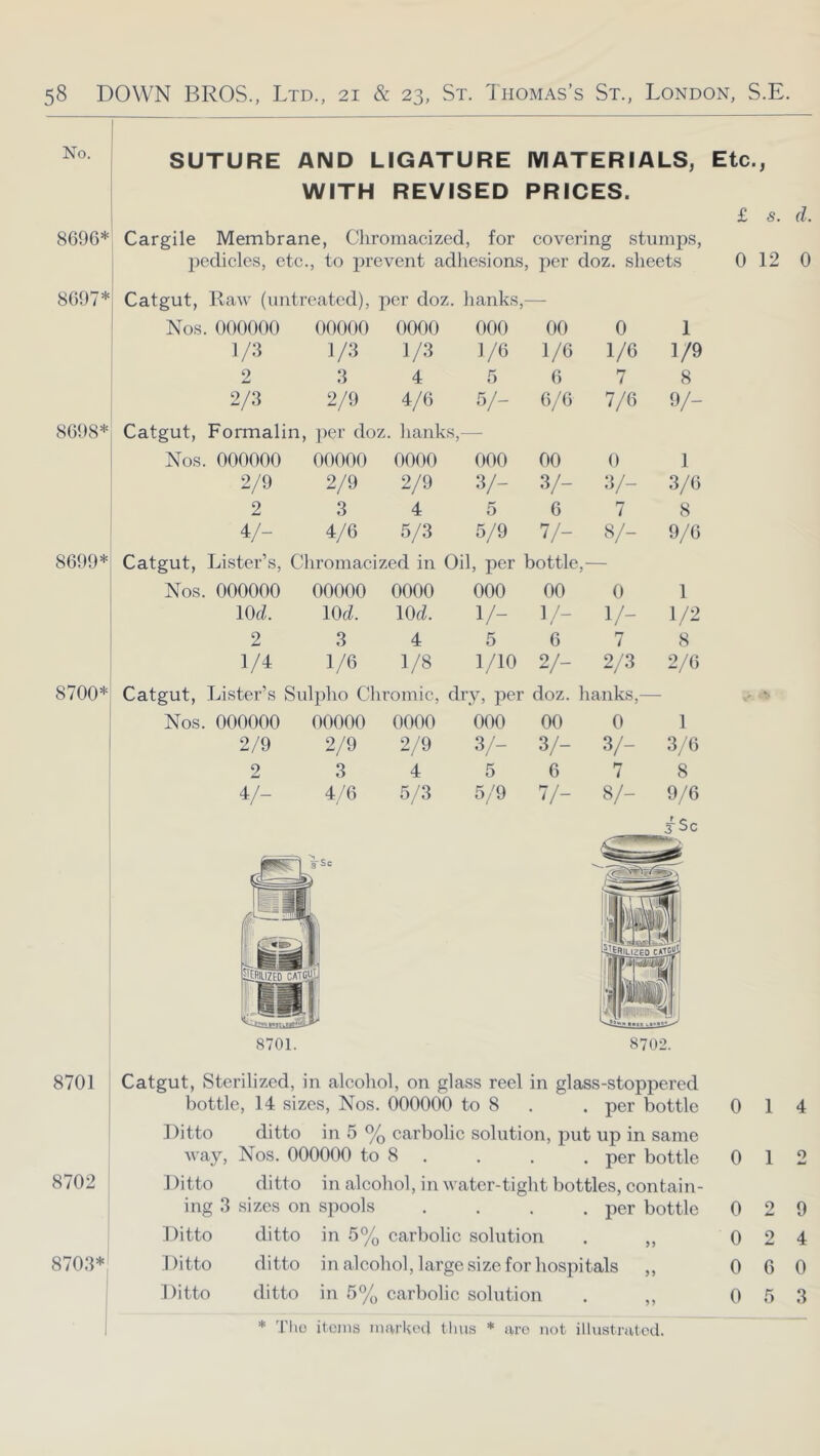 No. 8696* SUTURE AND LIGATURE MATERIALS, WITH REVISED PRICES. Cargile Membrane, Cliroinacizcd, for covering stumps, pedicles, etc., to prevent adliesions, per doz, sheets Etc., £ s. d. 0 12 0 8697* Catgut, Raw (untreated). per doz. hanks,- Nos. 000000 00000 0000 000 00 0 1 1/3 1/3 1/3 1/6 1/6 1/6 1/9 2 3 4 5 6 7 8 2/3 2/9 4/6 V- 6/6 7/6 y- 8698* Catgut, Formalin, ]ter doz. lianks,— Nos. 000000 00000 0000 000 00 0 1 2/9 2/9 2/9 •v- 3/- 3/- 3/6 2 3 4 5 6 7 8 4/- 4/6 5/3 5/9 V- 8/- 9/6 8699* Catgut, Lister’s, Chromacized in Oil, per bottle,- Nos. 000000 00000 0000 000 00 0 1 lOc^. lOtZ. 10(^. v- 1 /- v- 1/2 2 3 4 5 6 7 8 1/4 1/6 1/8 1/10 2/- 2/3 2/6 8700* Catgut, Lister’s Sulpho Chromic, dry, per doz. hanks,— Nos. 000000 00000 0000 000 00 0 1 2/9 2/9 2/9 3/- 3/- 3/- 3/6 2 3 4 5 6 7 8 4/- 4/6 5/3 5/9 V- 8/- 9/6 jSc 8701. 8702. 8701 Catgut, Sterilized, in alcohol, on glass reel in glass-stoppered bottle, 14 sizes. Nos. 000000 to 8 . . per bottle 0 14 Ditto ditto in 5 % carbolic solution, put up in same way, Nos. 000000 to 8 . . . . per bottle 0 12 8702 I Ditto ditto in alcohol, in water-tight bottles, eontain- ing 3 sizes on spools . . . .per bottle 0 2 9 Ditto ditto in 5% carbolic solution . ,, 0 2 4 8703*: Ditto ditto in alcohol, large size for hospitals „ 0 6 0 Ditto ditto in 5% carbolic solution . ,, 0 5 3