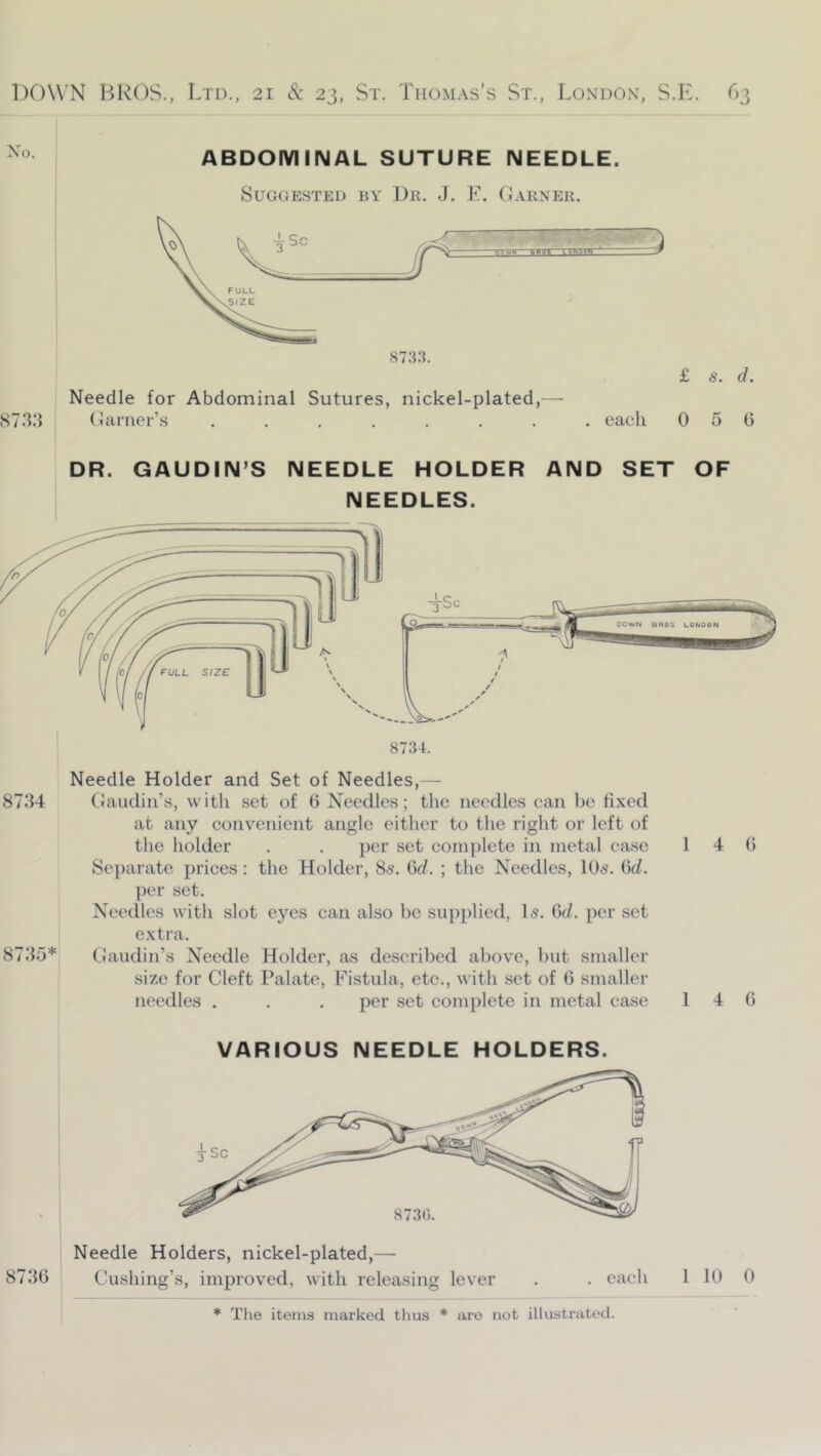 Xo. ABDOMINAL SUTURE NEEDLE. Suggested by Lr. J. F. Earner. Needle for Abdominal Sutures, nickel-plated,— 873.3 Clartier’s £ s. d. . each 0 5 0 DR. GAUDIN’S NEEDLE HOLDER AND SET OF NEEDLES. 87.34 87.35* Needle Holder and Set of Needles,— (laudiii’s, with set of 0 Needles; the needles can be fixed at any convenient angle either to the right or left of the holder . . per set complete in metal case Separate prices: the Holder, 85. Gd. ; tlie Needles, IO5. Gd. per set. Needles with slot eyes can also be supplied, I5. Gd. per set extra. Caudill’s Needle Holder, as described above, but smaller size for Cleft Palate, Fistula, etc., with set of G smaller needles . . . per set complete in metal case VARIOUS NEEDLE HOLDERS. Needle Holders, nickel-plated,— 873G Cushing’s, improved, with releasing lever 1 4 G 1 4 G . each 1 10 0