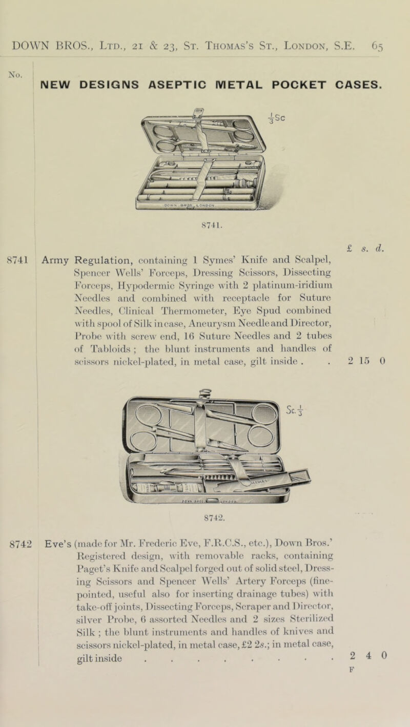 No. NEW DESIGNS ASEPTIC METAL POCKET CASES. 8741. Sc 8741 Army Regulation, containing 1 Syines’ Knife and Scalpel, Spencer Wells’ Forceps, Dres.sing Scissors, Dissecting I''orccps, Hypodermic Syringe with 2 ])latinum-iridiuni Needles and combined with receptacle for Suture Needles, Clinical Thermometer, Eye Spud combined with S})ool of Silk incase. Aneurysm Necdleand Director, I’robe with screw end, 10 Suture Needles and 2 tubes of Tabloids ; the blunt instruments and handles of scissors nickel-i)latcd, in metal case, gilt inside . . 2 15 0 874-2. 8742 Eve’s (made for Mr. Frederic Eve, F.K.O.S., etc.), Down Bros.’ Ucgistcrc'd design, with removable racks, containing Paget’s Knife and Scalpel forged out of solid steel, 1 )ress- ing Scissors and Spencer Wells’ Artery Forceps (tine- pointed, useful also for inserting drainage tubes) with ' take-olf joints, 1 )issecting Forceps, »Scraper and I )ir(‘ctor, I silver Probe, 0 assorted Needles and 2 sizes Sterilized I Silk ; the l)lunt instruments and handles of knives and I scissors nickel-plated, in metal case, £2 'ls.\ in metal case, I gilt inside