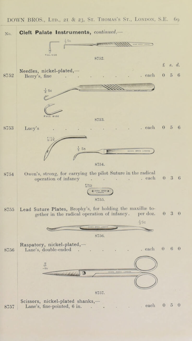 Cleft Palate Instruments, continued,— PULL SIZE 8752. Needles, nickel-plated,— 8752 Berry’s, tine each £ s. d. 0 5 G 8753. 875.3 Lucy’s each 0 5 C 8754 Owen’s, strong, for carrying the pilot Suture in the radical operation of infancy ..... each r bvi. size: 8755. 8755 Lead Suture Plates, Broi)liy’s, for liolding the lua.xillaj to- gether in the radical operation of infancy. per doz. 0 3 (> 875(i. Raspatory, nickel-plated,— 875G Jjane’s, double-ended ..... . eaeli 0 G 0 Scissors, nickel-plated shanks,—