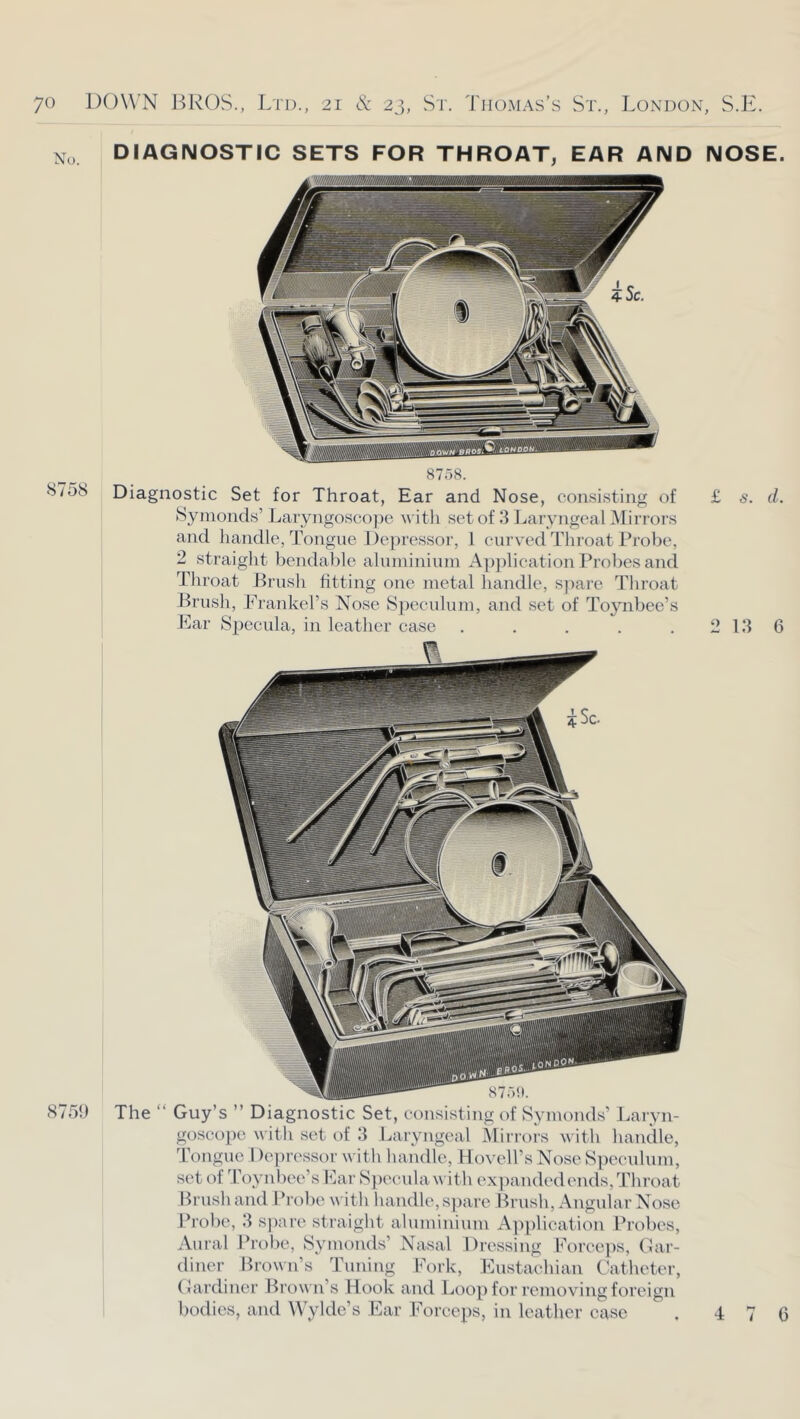 DIAGNOSTIC SETS FOR THROAT, EAR AND NOSE. I 8758. 8758 Diagnostic Set for Throat, Ear and Nose, consisting of £ s. d. Synionds’ Laryngosco])e with set of 3 I^aryngeal Mirrors and liandle, Tongue Depressor, ] curved Throat Probe, 2 straiglit bendable aluininiuni Application Probes and Tliroat Prusli fitting one metal handle, S]mre Throat Brush, .Frankel’s Nose S])eculum, and set of Toynbee’s Ear Sjjccula, in leather case . . . . .2136 875!) The “ Guy’s ” Diagnostic Set, consisting of Symonds’ Laryn- goscope with set of 3 Laryngeal Mirrois with handle, Tongue 1 )eprcssor with handle, Hovell’s Nose S])eculum, set of Toynbee’s Ear S])ccula with cx])and('dends,Throat Brush and I’robc with handle,s))are Brush, Angular Nose Probe, 3 spare straight ahuniniiun Application Probes, Aural Probe, Bymonds’ Nasal Dressing Forceps, Gar- diner Brown’s Tuning Fork, Eustachian Catheter, Gardiner Brown’s Hook and Loop for removing foreign bodies, and Wylde’s Ear Forceps, in leather case 4 7 0