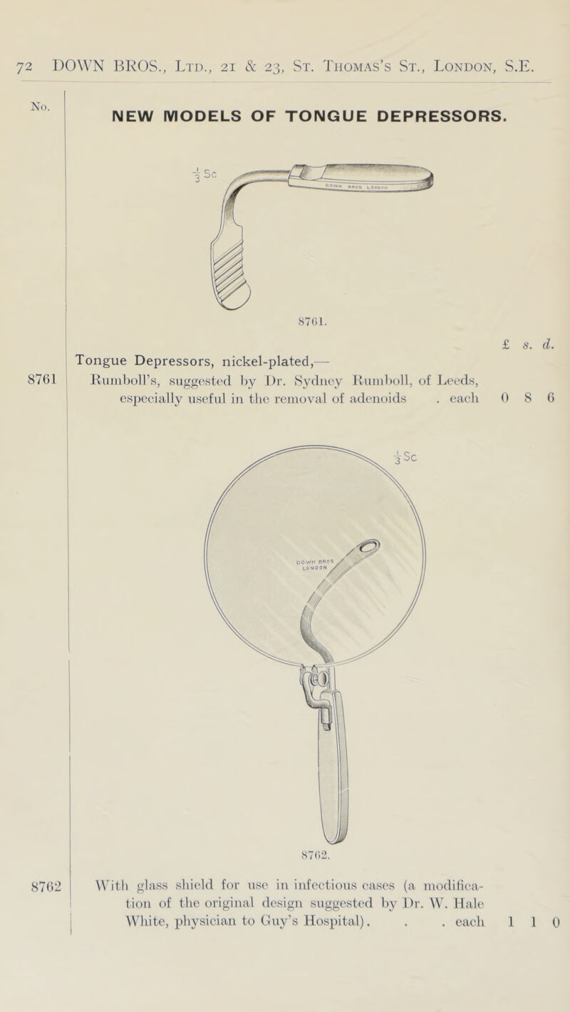 No. 8761 NEW MODELS OF TONGUE DEPRESSORS. 8701. Tongue Depressors, nickel-plated,— Riuiil)oll’s, suggested by Dr. Sydney Huinboll, of Leeds, cspeeially useful in the removal of adenoids . each £ 0 s. d. 8 6 With glass shield for use in infectious eases (a moditiea- tion of the original design suggested hy Dr. W. Hale W^iite, physician to Buy’s Hospital). . . each 110 8762