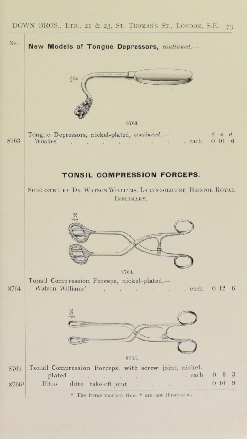 New Models of Tongue Depressors, continued,— 8703. Tongue Depressors, nickel-plated, continued,— Woakes’ ....... £ s. d. . each 0 10 0 TONSIL COMPRESSION FORCEPS. SUGCKSTEI) BY' I)H. W'aT.SON WlLIJAMS, LaKYXGOLOGIST, BbISTOL HoY'AL Infirmary'. 8704 O (/> 8704. Tonsil Compression Forceps, nickel-plated, - Watson Williams’ ...... each 0 12 0 8705 I Tonsil Compression Forceps, with screw joint, nickel- i plated ........ each 0 0 3 8700* Ditto ditto take-off joint . . . • ,, 0 10 9 * Tlie items marked thus * are not illustrated.