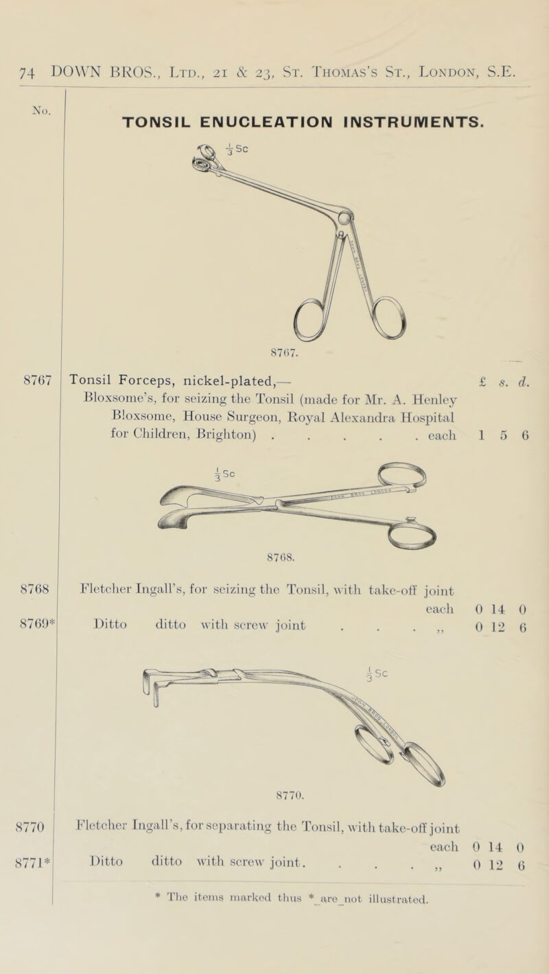 No. TONSIL ENUCLEATION INSTRUMENTS. 8767 Tonsil Forceps, nickel-plated,— Bloxsomo’s, for seizing the Tonsil (made for Mr. A. Henlc}'' Bloxsome, House Surgeon, Royal Alexandra Hospital for Children, Brighton) ..... each £ s. d. 1 5 6 8768 8769* Fletcher Ingall’s, for seizing the Tonsil, m ith takc-olf joint each 0 14 0 Ditto ditto with screw joint . . . 0 12 6 8770. 8770 j 8771*1 Fletcher Ingall’s, for separating the Tonsil, with take-olf joint Ditto each ditto with screw joint, * Tlio items marked tims *_aro_uot illustrated. 0 14 0 12 0 6