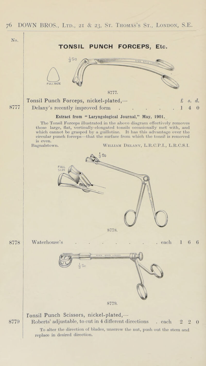 No. TONSIL PUNCH FORCEPS, Etc. 8777 Tonsil Punch Forceps, nickel-plated,— £ s. d. Delany’s recently improved form . . . . .14 0 Extract from “ Laryngological Journal,” May, 1901. The Tonsil Forceps illustrated in the above diagram etTecti\ ely removes those largo, flat, vertically-elongated tonsils occasionally met with, and which cannot be grasped by a guillotine. It has this advantage over the circular punch forceps—that the surface from which the tonsil is removed is even. Hagnalstowu. William Dklany, L.R.C.F.L, L.R.C.S.l. I 8778. 8778 Waterhouse’s . eacli 1 G C 8779. 877!) lonsil Punch Scissors, nickel-plated, - Roberts’adjustable, to cut in 4 different directions . each 2 2 0 To alter the direction of blades, unscrew the nut, push out the stem and replace in desired direction.