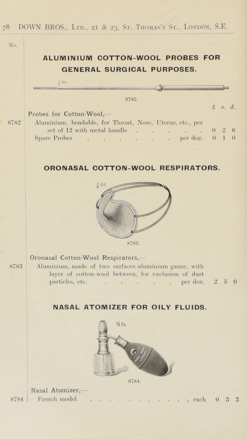 No. ALUMINIUM COTTON-WOOL PROBES FOR GENERAL SURGICAL PURPOSES. 878-2. Probes for Cotton-Wool,-- 8782 Aluniiniuni, bendable, for Tlii'(jat, Nose, Uterus, etc., jjer set of 12 with metal handle ..... S])are Probes ...... ])er doz. £ s. d. 0 2 0 1 d 0 ORONASAL COTTON-WOOL RESPIRATORS. 8783. Oronasal Cotton-Wool Respirators,— 8783 Ahnniniuin, made of two surfaces aluminium gauze, with layer of cotton-wool l)etweeu, for exclusion of dust ])articles, etc. ..... ])er doz. 250 NASAL ATOMIZER FOR OILY FLUIDS. Nasal Atomizer,-- 8784.