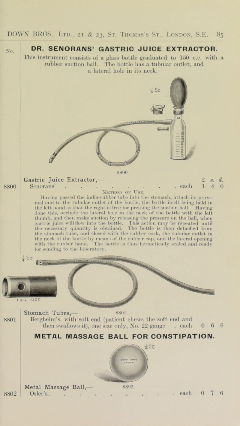 Xo. DR. SENORANS’ GASTRIC JUICE EXTRACTOR. This instrument consists of a glass bottle graduated to lot) c.c. with a rubber suction ball. The bottle has a tubular outlet, and a lateral hole in its neck. 8800 Gastric Juice Extractor,— £ s. d. S.SOO Scnorans’ ........ each 1 4 0 .Mktiioi) ok U.si;. Hiix iii}' piussed tiie iiidia-rul>bor tuljo into tho stoinacli, attaeli its proxi- mal CMid to the tubular outlet of tlio bottle, the bottle itself being held in the left band so that the light is free for pressing the suction ball. Having done this, occlude the lateral hole in the neck of the liottle with the left thumb, and then make suction by releasing the pre.ssure on tho ball, when gastric juice will flow into tho bottle. 'Phis action may be repeated until tho necessary cjuantity is obtained, d'lie bottle is then detached from the stomach tulx', and closed with the rublxu- cork, the tubular outlet in the neck of the bottle by mean? of the rubber cap, and the lateral opening with the rublx'r band. 'Phe bottle is thus lu'rmetically sealed and ready for .sending to the laboratory. Stomach Tubes,— SSOl BcrgheiIll’s, witli soft end (jiatii'iit chews the soft end and tlicn swallows it), one size only, Xo. 22 gauge . each 0 0 0 METAL MASSAGE BALL FOR CONSTIPATION. isc Metal Massage Ball,- 8802.
