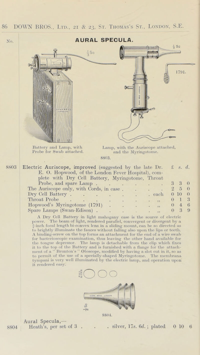 8804. Aural Specula,— 8804 Heath’s, per set of II . . . silver, 17s. Gd. ; plated 0 10 0 86 DOW^N BROS., Ltd., 21 cS: 23, St. Thomas’s St., London, S.E. No. AURAL SPECULA. i Sc 41 880.3 Battery and Lamp, with Probe for Swab attached. Lamp, with tlie Auriscopo attaclied, and tlie Myringotome. 8803. Electric Auriscope, improved (suggested by the late Dr. E. O. Hop wood, of the London Fever Hospital), com- plete with Dry Cell Battery, Myringotome, Throat Probe, and spare Lamp . The Auriscope only, with Cords, in case Dry Cell Battery ....... each Throat Probe .... Kopwood’s Myringotome (1791) Spare Lamps (Swan-Edison) . A Dry Cell Battery in light mahogany case is the source of electric ))ower. The beam of light, rendered parallel, con%ergent or divergent l)y a ■|-inch focal length bi-convex lens in a sliding mount, can be so directed as to brightly illuminate the fauces without falling also upon the lijis or teeth. binding-screw on the top foi-ms an attachment for the end of a wire swab for ba.cterioscopic examination, thus leaving the other hand aAailable for the tongue depressor. 'I'he lain]) is detachable from the clip which fixes it to the to]) of the Battery and is furnished with a flange for the attach- ment of a “ Brunton’s ” Dtoscope. moflified by liaa ing a slot cut in it, so as to permit of the use of a specially-shaped IMyringotome. The membrana tympani is ^•ery well illuminated by the electric lamp, and operation upon it rendered easv. 10 00