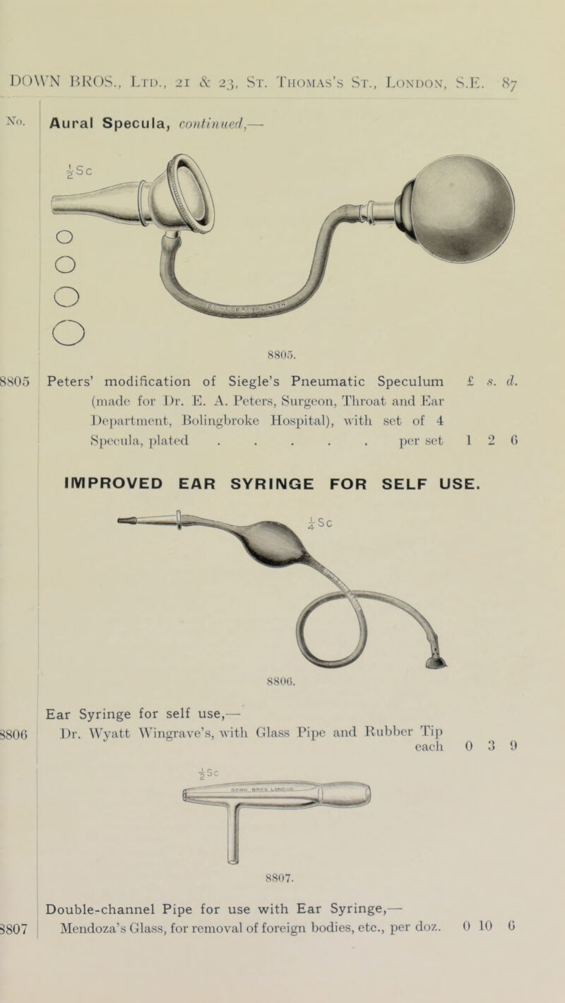 Xo. Aural Specula, continued,- B807 Double-channel Pipe for use with Ear Syringe,— Mendoza’s Glass, for removal of foreign bodies, etc., per doz. 8805. 8S05 Peters’ modification of Siegle’s Pneumatic Speculum £ s. d. (made for Dr. E. A. Peters, Surgeon, Tliroat and Ear Department, Bolingbroke Hospital), with set of 4 Specula, ])lated ..... per set 1 2 6 IMPROVED EAR SYRINGE FOR SELF USE. 880(5. Ear Syringe for self use,— !^8()() Dr. Wyatt Wingrave’s, with Glass Pipe and Rubber Tip each 0 3 9 •Si OC 8807.