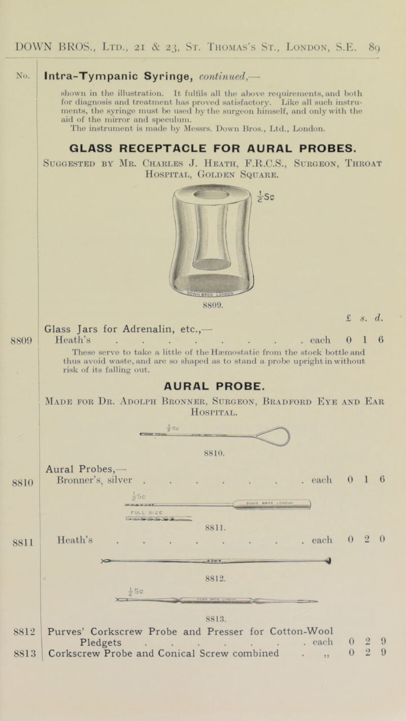 No. Intra-Tympanic Syringe, continued,— .sliKwn in tiie illustration. It fulfils all the above reciuirements,ami both for diagnosis and treatment lias proved satisfactory. J.,ike all such instru- ments, the syringe must lxi u.setl by the surgeon himself, and only with the aid of the mirror and speculum. The instrument is made by .Messrs. Down Bros., Ltd., London. GLASS RECEPTACLE FOR AURAL PROBES. SuGOE.sTED BY Mr. Lh.arle.s J. HE.\Tir, L.R.C.S., Surgeon, Throat Ho.spital, (Jolden Squ.are. 8<S(){) Glass Jars for Adrenalin, etc.,— Heath’s .... £ «. d. . each 0 1 () 'riiese serve to take a little of the Hiemostaf ic from the stoek bottle and thus avoid waste, and are so shaped lus to stand a probe upright in without risk of its falling out. AURAL PROBE. Made for Dr. Adolph Bronner, Surgeon, Bradford Eye and Ear Hospital. 8810. SSIO S811 Aural Probes,— Broiiner’s, silver Heatli’s . each OOV^N 6B0<_LQNCaU 8811. each 0 1 0 0 2 0 8812. 1 881:L 8812 I Purves’ Corkscrew Probe and Presser for Cotton-Wool i Pledgets ....... each 020 8813 j Corkscrew Probe and Conical Screw combined . ,, 0 2 0