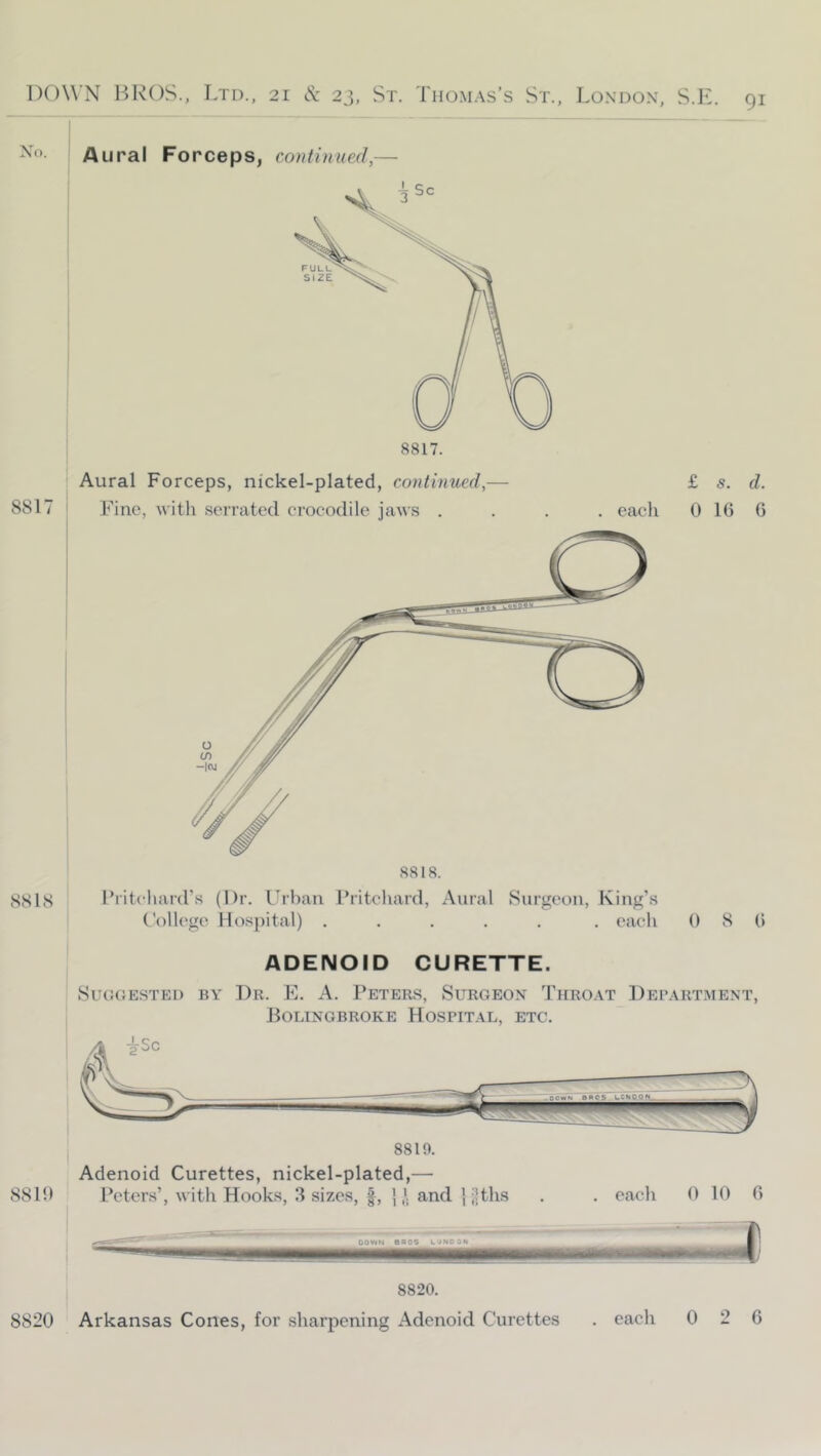 Aural Forceps, continued,— 8817 8818 Aural Forceps, nickel-plated, continued,— Fine, witli serrated crocodile jaws .... each 8818. Pritchard’s (Dr. L^rban Pritchard, Aural Surgeon, King’s t'ollege Hospital) ..... . each £ s. d. 0 16 G 0 8 6 ADENOID CURETTE. Su(!(}ESTEi) BY Dr. E. A. Peters, Surgeon Throat Department, Bolingbroke Hospital, etc. 8816 Peters’, with Hooks, .3 sizes, |, {/. and } i|ths . . each 0 10 6 Dov«N eaos uuNooN 8820. 8820 Arkansas Cones, for sharpening Adenoid Curettes . each 0 2 6